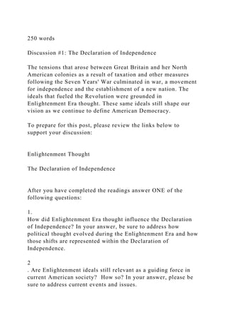 250 words
Discussion #1: The Declaration of Independence
The tensions that arose between Great Britain and her North
American colonies as a result of taxation and other measures
following the Seven Years' War culminated in war, a movement
for independence and the establishment of a new nation. The
ideals that fueled the Revolution were grounded in
Enlightenment Era thought. These same ideals still shape our
vision as we continue to define American Democracy.
To prepare for this post, please review the links below to
support your discussion:
Enlightenment Thought
The Declaration of Independence
After you have completed the readings answer ONE of the
following questions:
1.
How did Enlightenment Era thought influence the Declaration
of Independence? In your answer, be sure to address how
political thought evolved during the Enlightenment Era and how
those shifts are represented within the Declaration of
Independence.
2
. Are Enlightenment ideals still relevant as a guiding force in
current American society? How so? In your answer, please be
sure to address current events and issues.
 