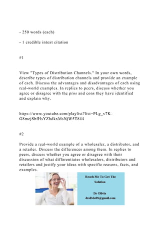 - 250 words (each)
- 1 credible intext citation
#1
View "Types of Distribution Channels." In your own words,
describe types of distribution channels and provide an example
of each. Discuss the advantages and disadvantages of each using
real-world examples. In replies to peers, discuss whether you
agree or disagree with the pros and cons they have identified
and explain why.
https://www.youtube.com/playlist?list=PLg_v7K-
G8mejSbfHsYZhdkxMsNjW5T844
#2
Provide a real-world example of a wholesaler, a distributor, and
a retailer. Discuss the differences among them. In replies to
peers, discuss whether you agree or disagree with their
discussion of what differentiates wholesalers, distributors and
retailers and justify your ideas with specific reasons, facts, and
examples.
 