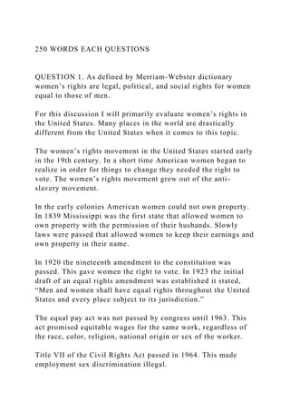 250 WORDS EACH QUESTIONS
QUESTION 1. As defined by Merriam-Webster dictionary
women’s rights are legal, political, and social rights for women
equal to those of men.
For this discussion I will primarily evaluate women’s rights in
the United States. Many places in the world are drastically
different from the United States when it comes to this topic.
The women’s rights movement in the United States started early
in the 19th century. In a short time American women began to
realize in order for things to change they needed the right to
vote. The women’s rights movement grew out of the anti-
slavery movement.
In the early colonies American women could not own property.
In 1839 Mississippi was the first state that allowed women to
own property with the permission of their husbands. Slowly
laws were passed that allowed women to keep their earnings and
own property in their name.
In 1920 the nineteenth amendment to the constitution was
passed. This gave women the right to vote. In 1923 the initial
draft of an equal rights amendment was established it stated,
“Men and women shall have equal rights throughout the United
States and every place subject to its jurisdiction.”
The equal pay act was not passed by congress until 1963. This
act promised equitable wages for the same work, regardless of
the race, color, religion, national origin or sex of the worker.
Title VII of the Civil Rights Act passed in 1964. This made
employment sex discrimination illegal.
 