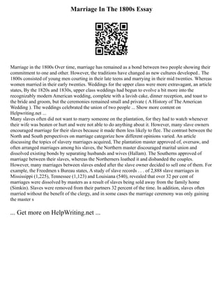Marriage In The 1800s Essay
Marriage in the 1800s Over time, marriage has remained as a bond between two people showing their
commitment to one and other. However, the traditions have changed as new cultures developed.. The
1800s consisted of young men courting in their late teens and marrying in their mid twenties. Whereas
women married in their early twenties. Weddings for the upper class were more extravagant, an article
states, By the 1820s and 1830s, upper class weddings had begun to evolve a bit more into the
recognizably modern American wedding, complete with a lavish cake, dinner reception, and toast to
the bride and groom, but the ceremonies remained small and private ( A History of The American
Wedding ). The weddings celebrated the union of two people ... Show more content on
Helpwriting.net ...
Many slaves often did not want to marry someone on the plantation, for they had to watch whenever
their wife was beaten or hurt and were not able to do anything about it. However, many slave owners
encouraged marriage for their slaves because it made them less likely to flee. The contrast between the
North and South perspectives on marriage categorize how different opinions varied. An article
discussing the topics of slavery marriages acquired, The plantation master approved of, oversaw, and
often arranged marriages among his slaves, the Northern master discouraged marital union and
dissolved existing bonds by separating husbands and wives (Hallam). The Southerns approved of
marriage between their slaves, whereas the Northerners loathed it and disbanded the couples.
However, many marriages between slaves ended after the slave owner decided to sell one of them. For
example, the Freedmen s Bureau states, A study of slave records . . . of 2,888 slave marriages in
Mississippi (1,225), Tennessee (1,123) and Louisiana (540), revealed that over 32 per cent of
marriages were dissolved by masters as a result of slaves being sold away from the family home
(Simkin). Slaves were removed from their partners 32 percent of the time. In addition, slaves often
married without the benefit of the clergy, and in some cases the marriage ceremony was only gaining
the master s
... Get more on HelpWriting.net ...
 