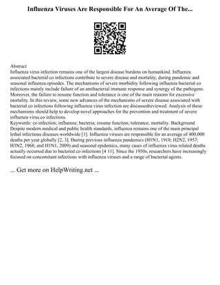 Influenza Viruses Are Responsible For An Average Of The...
Abstract
Influenza virus infection remains one of the largest disease burdens on humankind. Influenza
associated bacterial co infections contribute to severe disease and mortality, during pandemic and
seasonal influenza episodes. The mechanisms of severe morbidity following influenza bacterial co
infections mainly include failure of an antibacterial immune response and synergy of the pathogens.
Moreover, the failure to resume function and tolerance is one of the main reasons for excessive
mortality. In this review, some new advances of the mechanisms of severe disease associated with
bacterial co infections following influenza virus infection are discussedreviewed. Analysis of these
mechanisms should help to develop novel approaches for the prevention and treatment of severe
influenza virus co infections.
Keywords: co infection; influenza; bacteria; resume function; tolerance; mortality. Background
Despite modern medical and public health standards, influenza remains one of the main principal
lethal infectious diseases worldwide [1]. Influenza viruses are responsible for an average of 400,000
deaths per year globally [2, 3]. During previous influenza pandemics (H1N1, 1918; H2N2, 1957;
H3N2, 1968; and H1N1, 2009) and seasonal epidemics, many cases of influenza virus related deaths
actually occurred due to bacterial co infections [4 11]. Since the 1950s, researchers have increasingly
focused on concomitant infections with influenza viruses and a range of bacterial agents.
... Get more on HelpWriting.net ...
 