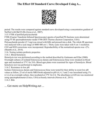 The Effect Of Standard Curve Developed Using A...
period. The results were compared against standard curve developed using a concentration gradient of
Na2So4 with BaCl2 (De Zoysa et al., 2007).
3.15. FTIR of purified polysaccharide
FTIR (Fourier Transform Infrared Spectroscopy) spectra of purified PS fractions were determined
using FT IR spectrophotometer model 5700 (M/S Thermo electron Corporation, USA).
Polysaccharide powder (2 3 mg) was mixed with KBr and pressed into a disk. The whole IR spectrum
was analyzed with a scan range of 4000 400 cm 1. Thirty scans were taken with 4 cm 1 resolution.
CO2 and H2O corrections were incorporated. Reproducibility of the normalized spectra was ±2%.
(Shanthi et al., 2014).
3.16. Testing isolates probiotic properties
3.16.1. Blood hemolysis
Hemolysis test was performed according to the method described by Guttmann and Ellar (2000).
Overnight cultures of isolated Enterococcus durans and Enterococcus hirae were streaked on blood
agar and incubated at 37°C for 24 h. Blood agar plates were examined for signs of hemolysis. Blood
hemolysis test was performed in duplicates.
3.16.2. Resistance to low pH
Isolates Enterococcus durans and Enterococcus hirae were tested for their ability to resist low pH
values as follow, 25 ml of sterile MRS broth adjusted to pH 6.4, 4, 3 and 2 was inoculated using 1%
(v/v) of an overnight culture, then incubated at 37ºC for 6 h. The absorbance at 620 nm was monitored
using spectrophotometer (Unico, USA) at hourly intervals (Nawaz et al., 2011).
3.16.3. Bile
... Get more on HelpWriting.net ...
 