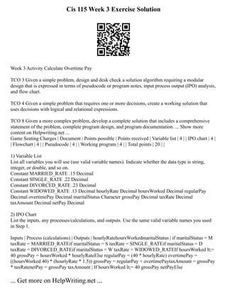 Cis 115 Week 3 Exercise Solution
Week 3 Activity Calculate Overtime Pay
TCO 3 Given a simple problem, design and desk check a solution algorithm requiring a modular
design that is expressed in terms of pseudocode or program notes, input process output (IPO) analysis,
and flow chart.
TCO 4 Given a simple problem that requires one or more decisions, create a working solution that
uses decisions with logical and relational expressions.
TCO 8 Given a more complex problem, develop a complete solution that includes a comprehensive
statement of the problem, complete program design, and program documentation. ... Show more
content on Helpwriting.net ...
Game Seating Charges | Document | Points possible | Points received | Variable list | 4 | | IPO chart | 4 |
| Flowchart | 4 | | Pseudocode | 4 | | Working program | 4 | | Total points | 20 | |
1) Variable List
List all variables you will use (use valid variable names). Indicate whether the data type is string,
integer, or double, and so on.
Constant MARRIED_RATE .15 Decimal
Constant SINGLE_RATE .22 Decimal
Constant DIVORCED_RATE .23 Decimal
Constant WIDOWED_RATE .13 Decimal hourlyRate Decimal hoursWorked Decimal regularPay
Decimal overtimePay Decimal maritalStatus Character grossPay Decimal taxRate Decimal
taxAmount Decimal netPay Decimal
2) IPO Chart
List the inputs, any processes/calculations, and outputs. Use the same valid variable names you used
in Step 1.
Inputs | Process (calculations) | Outputs | hourlyRatehoursWorkedmaritalStatus | if maritalStatus = M
taxRate = MARRIED_RATEif maritalStatus = S taxRate = SINGLE_RATEif maritalStatus = D
taxRate = DIVORCED_RATEif maritalStatus = W taxRate = WIDOWED_RATEIf hoursWorked lt;=
40 grossPay = hoursWorked * hourlyRateElse regularPay = (40 * hourlyRate) overtimePay =
((hoursWorked 40) * (hourlyRate * 1.5)) grossPay = regularPay + overtimePaytaxAmount = grossPay
* taxRatenetPay = grossPay taxAmount | If hoursWorked lt;= 40 grossPay netPayElse
... Get more on HelpWriting.net ...
 