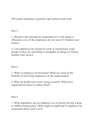 250 words minimum a question /apa format/work cited
Part 3
1. Should a job redesign be undertaken if it will improve
efficiency even if the employees do not want it? Explain your
answer.
2. Can employees be trained to work in autonomous work
groups if they are unwilling or incapable of doing so? Please
explain your answer.
Part 4
1. What is employee involvement? What are some of the
benefits of involving employees in the organization?
2. Why are health-care costs rising so much? What have
organizations done to reduce them?
Part 5
1. What arguments can an employer use to justify having a drug
or AIDS testing policy? Why might an applicant or employee be
concerned about such a test?
 