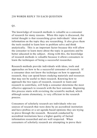 250 WORDS REPLY TO EACH QUESTION
Q1.
The knowledge of research methods is valuable as a consumer
of research for many reasons. When this topic is discussed, the
initial thought is that researching gives individuals’ ideas and
information on the topic they are researching. It also gives them
the tools needed to learn how to problem solve and think
analytically. This is an important factor because this will allow
the consumer to learn more about the topic in questions and be
better educated in the subject. Along with this, the knowledge
of research methods is valuable because it allows consumers to
learn the techniques of being a successful researcher.
Research methods provide individuals with ideas, tools and
approaches on how to be a successful consumer of research. If
a consumer does not know the technique on how to approach
research, they can spend hours studying materials and resources
that may not be useful to their research. Knowing how to
approach the two types of research, research to learn and
research to contribute, will help a consumer determine the most
effective approach to research with the best outcome. Beginning
this process starts with revisiting the scientific method, which
although seems elementary, is very efficient in the research
process.
Consumers of scholarly research are individuals who use
sources of research that were done by an accredited institution
and have prebias or a set agenda based opinions they are trying
to prove through the research. Research conducted by
accredited institutions have a higher quality of factual
information researched and are well respected. When
consumers of scholarly research are attempting to prove their
 