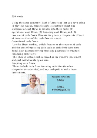 250 words
Using the same company (Bank of America) that you have using
in previous weeks, please review its cashflow sheet The
statement of cash flows is divided into three parts: (1)
operational cash flows, (2) financing cash flows, and (3)
investment cash flows. Discuss the primary components of each
of these sections of the cash flow statement:
Operational cash flows:
Use the direct method, which focuses on the sources of cash
and the uses of operating cash such as cash from customers
minus cash payment for expenses and payments to creditors.
Financing cash flows:
This should include cash received as the owner’s investment
and cash withdrawals by owners.
Investing cash flows:
These include cash from investing activities (in other
companies or securities) and any cash paid to make these
investments.
 