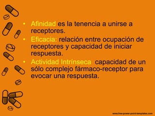 Afinidad  es la tenencia a unirse a receptores. Eficacia:  relación entre ocupación de receptores y capacidad de iniciar respuesta. Actividad Intrínseca  capacidad de un sólo complejo fármaco-receptor para evocar una respuesta. 