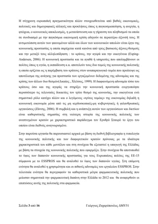 Σελίδα 3 από 16 Γεώργιος Ζαχαρόπουλος ΔΜΥ51
Η σύγχρονη ευρωπαϊκή πραγματικότητα πλέον στοιχειοθετείται από βαθιές οικονομικές,
πολιτικές και δημογραφικές αλλαγές και προκλήσεις όπως η παγκοσμιοποίηση, η ανεργία, η
φτώχεια, ο κοινωνικός αποκλεισμός, η μετανάστευση και η γήρανση του πληθυσμού τα οποία
σε συνδυασμό με την παγκόσμια οικονομική κρίση οδηγούν σε περαιτέρω όξυνσή τους. Η
αντιμετώπιση αυτών των φαινομένων αλλά και όλων των κοινωνικών απειλών είναι έργο της
κοινωνικής προστασίας η οποία παρέχεται κατά κανόνα από τρεις βασικούς άξονες-θεσμούς
και την μεταξύ τους αλληλεπίδραση : το κράτος, την αγορά και την οικογένεια (Esping-
Andersen, 2006). Η κοινωνική προστασία και τα αγαθά ή υπηρεσίες που απολαμβάνουν οι
πολίτες όπως η υγεία, η εκπαίδευση κ.α. αποτελούν τους δυο τομείς της κοινωνικής πολιτικής
η οποία ορίζεται ως η παρέμβαση του κράτους στον αναπαραγωγικό τομέα που προέκυψε ως
αποτέλεσμα της ανάγκης για προστασία των εργαζομένων δεδομένης της αδυναμίας και της
κρίσης των άλλων δυο θεσμών(Δικαίος , Χλέτσος, 1999). Η διαφαινόμενη αδυναμία τόσο του
κράτους όσο και της αγοράς να στηρίξει την κοινωνική προστασία ενεργοποίησε
περισσότερο τις τελευταίες δεκαετίες τον τρίτο θεσμό της κοινωνίας, την οικογένεια ενώ
σημαντικό ρόλο κατέχει πλέον και ο λεγόμενος «τρίτος τομέας» της οικονομίας δηλαδή η
κοινωνική οικονομία μέσα από τις μη κερδοσκοπικές-μη κυβερνητικές ή φιλανθρωπικές
οργανώσεις (Ζάννης, 2006). Η συμβολή και η ανάπτυξη αυτών των οργανώσεων και δικτύων
είναι καθοριστικής σημασίας στη νεώτερη ιστορία της κοινωνικής πολιτικής των
ανεπτυγμένων κρατών με χαρακτηριστικό παράδειγμα τον Ερυθρό Σταυρό το έργο του
οποίου είναι διεθνώς αναγνωρισμένο.
Στην παρούσα εργασία θα παρουσιαστεί αρχικά με βάση τη διεθνή βιβλιογραφία η τυπολογία
της κοινωνικής πολιτικής και των διαφορετικών κρατών πρόνοιας με τα ιδιαίτερα
χαρακτηριστικά του κάθε μοντέλου και στη συνέχεια θα εξεταστεί η υπαγωγή της Ελλάδας
με βάση τα στοιχεία της κοινωνικής πολιτικής που εφαρμόζει. Στην συνέχεια θα αποτυπωθεί
το ύψος των δαπανών κοινωνικής προστασίας για τους Ευρωπαίους πολίτες της ΕΕ-15
σύμφωνα με το ESSPROS και θα αναλυθεί το ύψος των δαπανών υγείας. Στη επόμενη
ενότητα θα αναλυθεί η χρησιμότητα και οι πιθανές αδυναμίες του εργαλείου ESSPROS. Στην
τελευταία ενότητα θα περιγραφούν τα καθοριστικά μέτρα φαρμακευτικής πολιτικής που
μείωσαν σημαντικά την φαρμακευτική δαπάνη στην Ελλάδα το 2012 και θα αναφερθούν οι
επιπτώσεις αυτής της πολιτικής στα φαρμακεία.
 