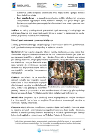 Projekt „Model systemu wdrażania i upowszechniania kształcenia na odległość w uczeniu się przez całe życie”
Projekt współfinansowany ze środków Unii Europejskiej w ramach Europejskiego Funduszu Społecznego
Planowanie usług gastronomicznych
10
nabiałowe, jarskie i mączne, uzupełniane przez napoje zimne i gorące, mleczne
lub z dodatkiem mleka,
 bary przekąskowe – są uzupełnieniem barów szybkiej obsługi; ich głównym
asortymentem są przekąski zimne, zwłaszcza kanapki, oraz gorące zakąski typu
barowego, uzupełniane przez napoje bezalkoholowe i inne towary przeznaczone
do sprzedaży.
Stołówki to rodzaj przedsiębiorstw gastronomicznych świadczących usługi typu za-
mkniętego. Serwują one konkretnej grupie klientów potrawy o ograniczonym asorty-
mencie, najczęściej w formie abonamentowej.
Zakłady gastronomiczne typu uzupełniającego
Zakłady gastronomiczne typu uzupełniającego w stosunku do zakładów gastronomicz-
nych typu żywieniowego świadczą usługi w węższym zakresie.
Kawiarnie oferują bogactwo napojów z kawy, wyroby ciastkarskie, desery, napoje bez-
alkoholowe, napoje alkoholowe zawierające do 18% zawartości alkoholu (np. piwa, wi-
na, szampany) oraz likiery, winiaki, rumy i koniaki. Najczęściej w lokalach zapewniona
jest obsługa kelnerska. Dzięki przytulnemu wyposażeniu, miłej atmosferze, dyskretne-
mu oświetleniu i muzyce, kawiarnie stwa-
rzają warunki do przyjemnego spożycia
śniadań oraz do popołudniowych spotkań
towarzyskich, pozwalają konsumentom
się odprężyć.
Cafeterie specjalizują się w sprzedaży
różnych rodzajów kaw i napojów z dodat-
kiem kawy, a także wybranych napojów
alkoholowych, napojów bezalkoholowych,
ciast, tortów oraz przekąsek. Wszystkie
potrawy i napoje przyrządzane są w obecności konsumenta. Przeważającą formą obsługi
klienta jest samoobsługa. Przykładem cafeterii jest sieć placówek Coffeeheaven.
Herbaciarnie specjalizują się w sprzedaży herbat przyrządzanych z różnych surowców
i w różny sposób (np. herbata po rosyjsku). Uzupełnieniem serwowanych napojów są
oferowane wyroby cukiernicze.
Cukiernie oferują klientom szeroki asortyment wyrobów ciastkarskich i deserów, a tak-
że napojów gorących i orzeźwiających przygotowywanych na bazie mleka i śmietanki,
również z niewielką ilością alkoholu. Najczęściej w lokalach zapewniona jest obsługa
kelnerska. Przykładem cukierni może być T. Deker Patissier & Chocolatier.
 