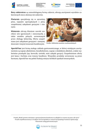 Projekt „Model systemu wdrażania i upowszechniania kształcenia na odległość w uczeniu się przez całe życie”
Projekt współfinansowany ze środków Unii Europejskiej w ramach Europejskiego Funduszu Społecznego
Planowanie usług gastronomicznych
11
Bary cukiernicze są samoobsługową formą cukierni, oferują asortyment wyrobów cu-
kierniczych nieco uboższy niż cukiernie.
Piwiarnie specjalizują się w sprzedaży
piwa, napojów sporządzanych z piwa,
uzupełnianej zakąskami gorącymi i zim-
nymi.
Winiarnie oferują klientom szeroki wa-
chlarz win (gronowych i owocowych), a
także miodów pitnych, serwowanych
przez obsługę kelnerską. Oferta uzupeł-
niana jest zakąskami gorącymi i zimnymi,
deserami i innymi towarami handlowymi.
Aperitif bar jest formą małego zakładu gastronomicznego, w której wiodącym asorty-
mentem są napoje alkoholowe, bezalkoholowe, napoje z dodatkiem alkoholi, a także wy-
kwintne przekąski (np. koreczki, tartinki, mini zakąski gorące). Uzupełnieniem oferty
jest kawa i herbata oraz towary handlowe. Wszystkie produkty serwowane są przez
barmana. Aperitif bar ma pełnić funkcję miejsca krótkich spotkań towarzyskich.
 