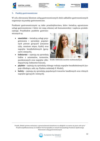 Projekt „Model systemu wdrażania i upowszechniania kształcenia na odległość w uczeniu się przez całe życie”
Projekt współfinansowany ze środków Unii Europejskiej w ramach Europejskiego Funduszu Społecznego
Planowanie usług gastronomicznych
12
5. Punkty gastronomiczne
W celu oferowania klientom usług gastronomicznych obok zakładów gastronomicznych
organizuje się punkty gastronomiczne.
Punktami gastronomicznymi są takie przedsiębiorstwa, które świadczą ograniczone
usługi gastronomiczne i które nie mają własnej sali konsumenckiej i zaplecza produk-
cyjnego. Przykładem punktów gastrono-
micznych są:
 smażalnie – świadczą usługi przy-
gotowania i sprzedaży popular-
nych potraw gorących (smażone
ryby, smażone mięso, frytki) oraz
napojów bezalkoholowych (gorą-
cych i zimnych),
 lodziarnie – zajmują się sprzedażą
lodów z automatów, termosów,
paczkowanych oraz napojów chło-
dzących (np. lodziarnie Grycan),
 pijalnie – zajmują się sprzedażą różnego rodzaju napojów bezalkoholowych (na-
poje chłodzące, soki, np. Pijalnia czekolady E. Wedel),
 bufety – zajmują się sprzedażą popularnych towarów handlowych oraz różnych
napojów (gorących i zimnych).
 