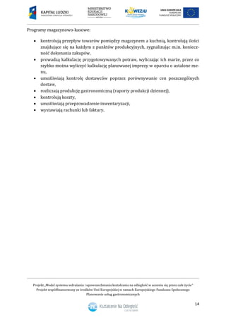 Projekt „Model systemu wdrażania i upowszechniania kształcenia na odległość w uczeniu się przez całe życie”
Projekt współfinansowany ze środków Unii Europejskiej w ramach Europejskiego Funduszu Społecznego
Planowanie usług gastronomicznych
14
Programy magazynowo-kasowe:
 kontrolują przepływ towarów pomiędzy magazynem a kuchnią, kontrolują ilości
znajdujące się na każdym z punktów produkcyjnych, sygnalizując m.in. koniecz-
ność dokonania zakupów,
 prowadzą kalkulację przygotowywanych potraw, wyliczając ich marże, przez co
szybko można wyliczyć kalkulację planowanej imprezy w oparciu o ustalone me-
nu,
 umożliwiają kontrolę dostawców poprzez porównywanie cen poszczególnych
dostaw,
 rozliczają produkcję gastronomiczną (raporty produkcji dziennej),
 kontrolują koszty,
 umożliwiają przeprowadzenie inwentaryzacji,
 wystawiają rachunki lub faktury.
 