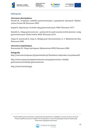 Projekt „Model systemu wdrażania i upowszechniania kształcenia na odległość w uczeniu się przez całe życie”
Projekt współfinansowany ze środków Unii Europejskiej w ramach Europejskiego Funduszu Społecznego
Planowanie usług gastronomicznych
15
Bibliografia
Literatura obowiązkowa
Hoszek W., Urządzanie zakładów gastronomicznych i gospodarstw domowych, Wydaw-
nictwo Format AB, Warszawa 2005.
Jargoń R., Organizacja i technika usług gastronomicznych, WSiP, Warszawa 1977.
Kmiołek A., Usługi gastronomiczne – podręcznik do nauki zawodu technik żywienia i usług
gastronomicznych. Szkoła średnia, WSiP, Warszawa 2013.
Szajna R., Ławniczak D., Ziaja A., Obsługa gości (konsumentów), cz. 1, Wydawnictwo Rea,
Warszawa 2008.
Literatura uzupełniająca
Brzozowska W., Usługi cateringowe, Wydawnictwo WSM, Warszawa 2000.
Netografia
http://www.abc.hostpower.pl/pastelstudio.pl/?dzialalnosc-kulturalno-rozrywkowa,85
http://www.wyposazeniegastronomiczne.com.pl/gastronomia-i-obiekty-
gastronomiczne/obiekty-gastronomiczne
http://www.franchising.pl
 