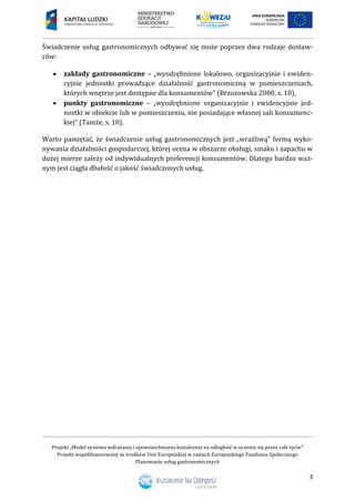Projekt „Model systemu wdrażania i upowszechniania kształcenia na odległość w uczeniu się przez całe życie”
Projekt współfinansowany ze środków Unii Europejskiej w ramach Europejskiego Funduszu Społecznego
Planowanie usług gastronomicznych
3
Świadczenie usług gastronomicznych odbywać się może poprzez dwa rodzaje dostaw-
ców:
 zakłady gastronomiczne – „wyodrębnione lokalowo, organizacyjnie i ewiden-
cyjnie jednostki prowadzące działalność gastronomiczną w pomieszczeniach,
których wnętrze jest dostępne dla konsumentów” (Brzozowska 2000, s. 10),
 punkty gastronomiczne – „wyodrębnione organizacyjnie i ewidencyjnie jed-
nostki w obiekcie lub w pomieszczeniu, nie posiadające własnej sali konsumenc-
kiej” (Tamże, s. 10).
Warto pamiętać, że świadczenie usług gastronomicznych jest „wrażliwą” formą wyko-
nywania działalności gospodarczej, której ocena w obszarze obsługi, smaku i zapachu w
dużej mierze zależy od indywidualnych preferencji konsumentów. Dlatego bardzo waż-
nym jest ciągła dbałość o jakość świadczonych usług.
 