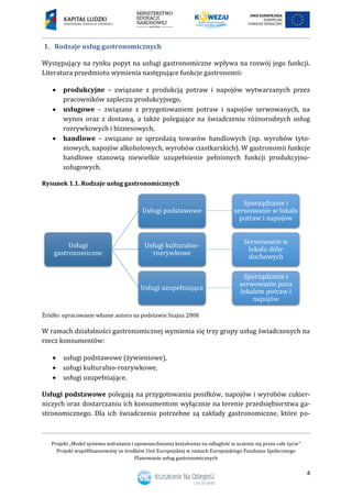 Projekt „Model systemu wdrażania i upowszechniania kształcenia na odległość w uczeniu się przez całe życie”
Projekt współfinansowany ze środków Unii Europejskiej w ramach Europejskiego Funduszu Społecznego
Planowanie usług gastronomicznych
4
1. Rodzaje usług gastronomicznych
Występujący na rynku popyt na usługi gastronomiczne wpływa na rozwój jego funkcji.
Literatura przedmiotu wymienia następujące funkcje gastronomii:
 produkcyjne – związane z produkcją potraw i napojów wytwarzanych przez
pracowników zapleczu produkcyjnego,
 usługowe – związane z przygotowaniem potraw i napojów serwowanych, na
wynos oraz z dostawą, a także polegające na świadczeniu różnorodnych usług
rozrywkowych i biznesowych,
 handlowe – związane ze sprzedażą towarów handlowych (np. wyrobów tyto-
niowych, napojów alkoholowych, wyrobów ciastkarskich). W gastronomii funkcje
handlowe stanowią niewielkie uzupełnienie pełnionych funkcji produkcyjno-
usługowych.
Rysunek 1.1. Rodzaje usług gastronomicznych
Źródło: opracowanie własne autora na podstawie Szajna 2008
W ramach działalności gastronomicznej wymienia się trzy grupy usług świadczonych na
rzecz konsumentów:
 usługi podstawowe (żywieniowe),
 usługi kulturalno-rozrywkowe,
 usługi uzupełniające.
Usługi podstawowe polegają na przygotowaniu posiłków, napojów i wyrobów cukier-
niczych oraz dostarczaniu ich konsumentom wyłącznie na terenie przedsiębiorstwa ga-
stronomicznego. Dla ich świadczenia potrzebne są zakłady gastronomiczne, które po-
Usługi
gastronomiczne
Usługi podstawowe
Sporządzanie i
serwowanie w lokalu
potraw i napojów
Usługi kulturalno-
rozrywkowe
Serwowanie w
lokalu dóbr
duchowych
Usługi uzupełniające
Sporządzanie i
serwowanie poza
lokalem potraw i
napojów
 