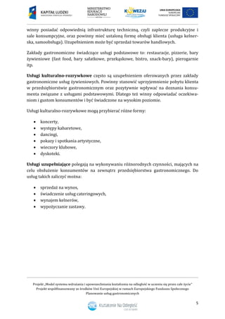 Projekt „Model systemu wdrażania i upowszechniania kształcenia na odległość w uczeniu się przez całe życie”
Projekt współfinansowany ze środków Unii Europejskiej w ramach Europejskiego Funduszu Społecznego
Planowanie usług gastronomicznych
5
winny posiadać odpowiednią infrastrukturę techniczną, czyli zaplecze produkcyjne i
sale konsumpcyjne, oraz powinny mieć ustaloną formę obsługi klienta (usługa kelner-
ska, samoobsługa). Uzupełnieniem może być sprzedaż towarów handlowych.
Zakłady gastronomiczne świadczące usługi podstawowe to: restauracje, pizzerie, bary
żywieniowe (fast food, bary sałatkowe, przekąskowe, bistro, snack-bary), pierogarnie
itp.
Usługi kulturalno-rozrywkowe często są uzupełnieniem oferowanych przez zakłady
gastronomiczne usług żywieniowych. Powinny stanowić uprzyjemnienie pobytu klienta
w przedsiębiorstwie gastronomicznym oraz pozytywnie wpływać na doznania konsu-
menta związane z usługami podstawowymi. Dlatego też winny odpowiadać oczekiwa-
niom i gustom konsumentów i być świadczone na wysokim poziomie.
Usługi kulturalno-rozrywkowe mogą przybierać różne formy:
 koncerty,
 występy kabaretowe,
 dancingi,
 pokazy i spotkania artystyczne,
 wieczory klubowe,
 dyskoteki.
Usługi uzupełniające polegają na wykonywaniu różnorodnych czynności, mających na
celu obsłużenie konsumentów na zewnątrz przedsiębiorstwa gastronomicznego. Do
usług takich zaliczyć można:
 sprzedaż na wynos,
 świadczenie usług cateringowych,
 wynajem kelnerów,
 wypożyczanie zastawy.
 