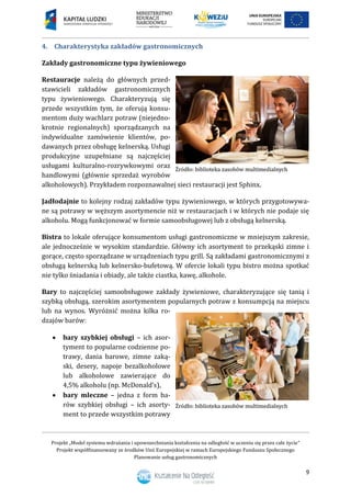 Projekt „Model systemu wdrażania i upowszechniania kształcenia na odległość w uczeniu się przez całe życie”
Projekt współfinansowany ze środków Unii Europejskiej w ramach Europejskiego Funduszu Społecznego
Planowanie usług gastronomicznych
9
4. Charakterystyka zakładów gastronomicznych
Zakłady gastronomiczne typu żywieniowego
Restauracje należą do głównych przed-
stawicieli zakładów gastronomicznych
typu żywieniowego. Charakteryzują się
przede wszystkim tym, że oferują konsu-
mentom duży wachlarz potraw (niejedno-
krotnie regionalnych) sporządzanych na
indywidualne zamówienie klientów, po-
dawanych przez obsługę kelnerską. Usługi
produkcyjne uzupełniane są najczęściej
usługami kulturalno-rozrywkowymi oraz
handlowymi (głównie sprzedaż wyrobów
alkoholowych). Przykładem rozpoznawalnej sieci restauracji jest Sphinx.
Jadłodajnie to kolejny rodzaj zakładów typu żywieniowego, w których przygotowywa-
ne są potrawy w węższym asortymencie niż w restauracjach i w których nie podaje się
alkoholu. Mogą funkcjonować w formie samoobsługowej lub z obsługą kelnerską.
Bistra to lokale oferujące konsumentom usługi gastronomiczne w mniejszym zakresie,
ale jednocześnie w wysokim standardzie. Główny ich asortyment to przekąski zimne i
gorące, często sporządzane w urządzeniach typu grill. Są zakładami gastronomicznymi z
obsługą kelnerską lub kelnersko-bufetową. W ofercie lokali typu bistro można spotkać
nie tylko śniadania i obiady, ale także ciastka, kawę, alkohole.
Bary to najczęściej samoobsługowe zakłady żywieniowe, charakteryzujące się tanią i
szybką obsługą, szerokim asortymentem popularnych potraw z konsumpcją na miejscu
lub na wynos. Wyróżnić można kilka ro-
dzajów barów:
 bary szybkiej obsługi – ich asor-
tyment to popularne codzienne po-
trawy, dania barowe, zimne zaką-
ski, desery, napoje bezalkoholowe
lub alkoholowe zawierające do
4,5% alkoholu (np. McDonald’s),
 bary mleczne – jedna z form ba-
rów szybkiej obsługi – ich asorty-
ment to przede wszystkim potrawy
 