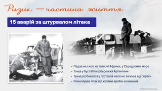 © Адріана Химинець
• Падав на скелі на півночі Африки, у Середземне море
• Тонув у бухті біля узбережжя Аргентини
• Тричі розбивався у пустелі й мало не загинув від спраги
• Ремонтував літак під кулями арабів-кочівників
15 аварій за штурвалом літака
 