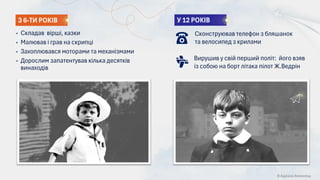 У 12 РОКІВ
• Складав вірші, казки
• Малював і грав на скрипці
• Захоплювався моторами та механізмами
• Дорослим запатентував кілька десятків
винаходів
З 6-ТИ РОКІВ
© Адріана Химинець
Сконструював телефон з бляшанок
та велосипед з крилами
Вирушив у свій перший політ: його взяв
із собою на борт літака пілот Ж.Ведрін
 