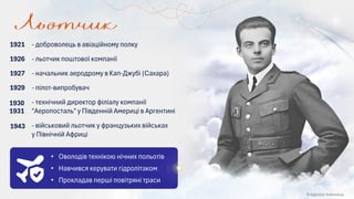 • Оволодів технікою нічних польотів
• Навчився керувати гідролітаком
• Прокладав перші повітряні траси
1943 - військовий льотчик у французьких військах
у Північній Африці
1930
1931
- технічний директор філіалу компанії
"Аеропосталь" у Південній Америці в Аргентині
1929 - пілот-випробувач
1927 - начальник аеродрому в Кап-Джубі (Сахара)
1926 - льотчик поштової компанії
- доброволець в авіаційному полку
1921
© Адріана Химинець
 