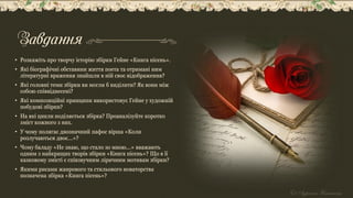 Завдання
• Розкажіть про творчу історію збірки Гейне «Книга пісень».
• Які біографічні обставини життя поета та отримані ним
літературні враження знайшли в ній своє відображення?
• Які головні теми збірки ви могли б виділити? Як вони між
собою співвіднесені?
• Які композиційні принципи використовує Гейне у художній
побудові збірки?
• На які цикли поділяється збірка? Проаналізуйте коротко
зміст кожного з них.
• У чому полягає двозначний пафос вірша «Коли
розлучаються двоє...»?
• Чому баладу «Не знаю, що стало зо мною...» вважають
одним з найкращих творів збірки «Книга пісень»? Що в її
казковому змісті є співзвучним ліричним мотивам збірки?
• Якими рисами жанрового та стильового новаторства
позначена збірка «Книга пісень»?
 