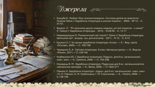 • Кашуба Є. Любов і біль злилися воєдино. Система уроків за творчістю
Генріха Гейне // Зарубіжна література в школах України. - 2009. - № 12. - С.
47-51.
• Бакало Л. "Я з вільними духом новими людьми, усі мої помисли - з ними!"
(Г. Гейне) // Зарубіжна література. - 2010. - N 29/30. - С. 12-17
• Невмержицька О. Романтичний світ поезії Г. Гайне // Зарубіжна література.
Шкільний світ : всеукр. газ. для вчителів. - 2011. - N 12. - С. 8-13
• Куцінко О. Г. Усі уроки зарубіжної літератури. 9 клас. — Х. : Вид. група
«Основа», 2009. — С. 185-199
• Чередник Л. А. Світова література. 9 клас: Авторські уроки. — Х.: Вид-во
«Ранок», 2011.— С.139-145
• Ковбасенко Ю. І. Зарубіжна література: Підручн. для 9 кл. загальноосвіт.
навч. закл. — К.: Грамота, 2009. — С. 193-208
• Назарець В. М. Зарубіжна література: Підручник для 9 кл. загальноосвітніх
навчальних закладів. — К.: Вежа, 2009. — С.1925-217
• Півнюк Н. Зарубіжна література : підруч. для 9 кл. загальноосвіт. навч. закл.
/ Н. О. Півнюк, Н. М. Гребницька, Г. М. Строганова. — К. : Освіта, 2009. —
С.138-159
Джерела
© Адріана Химинець
 