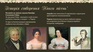 Кохання до доньок дядька банкіра
Соломона Гейне
За три роки Гейне закохався у своїх кузин:
спочатку в Амалію, а згодом — у Терезу
Ті гіркі та болісні юнацькі переживання
знайшли своє втілення у збірці
Амалія ним знехтувала й одружилася з прусським
аристократом-землевласником
Тереза відносилася до нього набагато краще,
але скорилася волі батька і віддала перевагу
солідному гамбуржцю
Історія створення "Книги пісень"
 