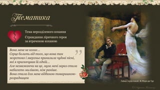 Гейне і муза поезії. Ж.Моро де Тур
Вона мене не кохає...
Серце болить від того, що вона так
жорстоко і зверхньо принизила чудові пісні,
які я присвячував їй одній...
Але незважаючи на це, муза мені зараз стала
набагато милішою, ніж раніше.
Вона стала для мене відданою товаришкою-
розрадницею
Тема нерозділеного кохання
Страждання ліричного героя
за втраченою коханою
Тематика
 