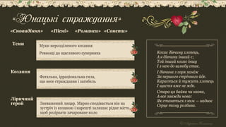 «Юнацькі страждання»
Муки нерозділеного кохання
Ревнощі до щасливого суперника
Теми
Фатальна, ірраціональна сила,
що несе страждання і загибель
Кохання
Ліричний
герой
«Сновидіння» «Пісні» «Романси» «Сонети»
Зневажений лицар. Марно сподівається він на
зустріч із коханою і нарешті залишає рідне місто,
щоб розірвати зачароване коло
Кохає дівчину хлопець,
А в дівчини інший є;
Той інший кохає іншу
I з нею до шлюбу стає.
I дівчина з горя заміж
За першого стрічного йде.
Карається й тужить хлопець
I щастя вже не жде.
Стара ця байка чи казка,
А все завжди нова:
Як станеться з ким — надвоє
Серце тому розбива.
 