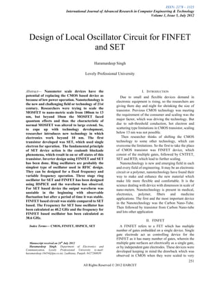 ISSN: 2278 – 1323
                              International Journal of Advanced Research in Computer Engineering & Technology
                                                                                   Volume 1, Issue 5, July 2012




    Design of Local Oscillator Circuit for FINFET
                      and SET
                                                   Haramardeep Singh

                                            Lovely Professional University



Abstract— Nanometer scale devices have the                                       I. INTRODUCTION
potential of replacing the CMOS based device as                   Due to small and flexible devices demand in
because of low power operation. Nanotechnology is              electronic equipment is rising, so the researchers are
the new and challenging field or technology of 21st
                                                               giving there day and night for shrinking the size of
century. Researchers were trying to scale the
                                                               transistor. Previous CMOS technology was meeting
MOSFET to nano-metric scale from 180nm to 13
                                                               the requirement of the consumer and scaling was the
nm, but beyond 10nm the MOSFET faced
quantum effects and thus the characteristic of                 major factor, which was driving the technology. But
normal MOSFET was altered to large extend. So,                 due to sub-threshold conduction, hot electron and
to cope up with technology development,                        scattering type limitations in CMOS transistor, scaling
researcher introduces new technology in which                  below 13 nm was not possible.
electronics work beyond 10 nm. The first                          Then researcher thinks of shifting the CMOS
transistor developed was SET, which used single                technology to some other technology, which can
electron for operation. The fundamental principle              overcome the limitations. So the first to take the place
of SET device action is the coulomb blockade                   of CMOS transistor was FINFET device, which
phenomena, which result in on or off states of this            consist of the multiple gates, followed by CNTFET,
transistor. Inverter design using FINFET and SET               SET and RTD, which lead to further scaling.
has been done. Ring oscillators are probably the                  Nanotechnology is new and emerging field in each
simplest type of oscillator used in RFIC design.               and every field of engineering. It may be an electronic
They can be designed for a fixed frequency and                 circuit or a polymer, nanotechnology have found their
variable frequency operation. Three stage ring                 way to make and enhance the new material which
oscillator for SET and FINFET has been designed                make life more flexible and comfortable. It is the
using HSPICE and the waveform has observed.                    science dealing with device with dimension in scale of
For SET based device the output waveform was                   nano-meters. Nanotechnology is present in medical,
unstable in the beginning with observable                      electronics,     polymer,     fibers   and     medicine
fluctuation but after a period of time it was stable.          applications. The first and the most important device
FINFET based circuit was stable compared to SET
                                                               in the Nanotechnology was the Carbon Nano-Tube.
based. The Frequency for SET base oscillator has
                                                               Then followed by transistor from Carbon Nano-tube
been calculated as 40.2 GHz and the frequency for
                                                               and lots other application
FINFET based oscillator has been calculated as
38.6 GHz.
                                                                                    II. FINFET
    Index Terms— CMOS, FINFET, HSPICE, SET                       A FINFET refers to a FET which has multiple
                                                               number of gates embedded on a single device. Single
                                                               gate electrode act as controlling device for the
                                                               FINFET as it has many number of gates, wherein the
   Manuscript received on 24th July 2012                       multiple gate surfaces act electrically as a single gate,
   Haramardeep Singh, Department of Electronics and            or by independent gate electrodes. These devices were
Communication, Lovely Professional University (e-mail:
haramardeep.16454@lpu.co.in). Ludhiana, Punjab, 8427260039
                                                               developed keeping in mind the drawback which was
                                                               observed in CMOS when they were scaled to very
                                                                                                                    251
                                          All Rights Reserved © 2012 IJARCET
 