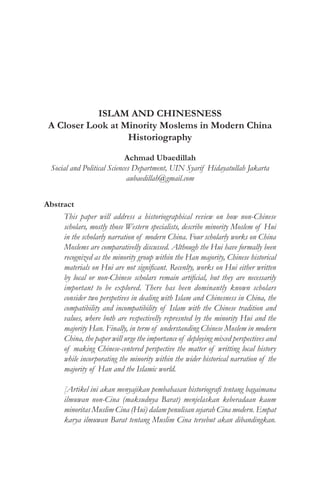 ISLAM AND CHINESNESS
A Closer Look at Minority Moslems in Modern China
Historiography
Achmad Ubaedillah
Social and Political Sciences Department, UIN Syarif Hidayatullah Jakarta
aubaedillah@gmail.com
Abstract
This paper will address a historiographical review on how non-Chinese
scholars, mostly those Western specialists, describe minority Moslem of Hui
in the scholarly narration of modern China. Four scholarly works on China
Moslems are comparativelly discussed. Although the Hui have formally been
recognized as the minority group within the Han majority, Chinese historical
materials on Hui are not significant. Recenlty, works on Hui either written
by local or non-Chinese scholars remain artificial, but they are necessarily
important to be explored. There has been dominantly known scholars
consider two perspetives in dealing with Islam and Chinesness in China, the
compatibility and incompatibility of Islam with the Chinese tradition and
values, where both are respectivelly represnted by the minority Hui and the
majority Han. Finally, in term of understanding Chinese Moslem in modern
China, the paper will urge the importance of deploying mixed perspectives and
of making Chinese-centered perspective the matter of writting local history
while incorporating the minority within the wider historical narration of the
majority of Han and the Islamic world.
[Artikel ini akan menyajikan pembahasan historiografi tentang bagaimana
ilmuwan non-Cina (maksudnya Barat) menjelaskan keberadaan kaum
minoritas Muslim Cina (Hui) dalam penulisan sejarah Cina modern. Empat
karya ilmuwan Barat tentang Muslim Cina tersebut akan dibandingkan.
 