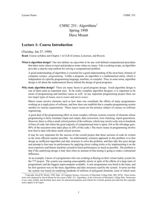 Lecture Notes CMSC 251
CMSC 251: Algorithms1
Spring 1998
Dave Mount
Lecture 1: Course Introduction
(Tuesday, Jan 27, 1998)
Read: Course syllabus and Chapter 1 in CLR (Cormen, Leiserson, and Rivest).
What is algorithm design? Our text defines an algorithm to be any well-defined computational procedure
that takes some values as input and produces some values as output. Like a cooking recipe, an algorithm
provides a step-by-step method for solving a computational problem.
A good understanding of algorithms is essential for a good understanding of the most basic element of
computer science: programming. Unlike a program, an algorithm is a mathematical entity, which is
independent of a specific programming language, machine, or compiler. Thus, in some sense, algorithm
design is all about the mathematical theory behind the design of good programs.
Why study algorithm design? There are many facets to good program design. Good algorithm design is
one of them (and an important one). To be really complete algorithm designer, it is important to be
aware of programming and machine issues as well. In any important programming project there are
two major types of issues, macro issues and micro issues.
Macro issues involve elements such as how does one coordinate the efforts of many programmers
working on a single piece of software, and how does one establish that a complex programming system
satisfies its various requirements. These macro issues are the primary subject of courses on software
engineering.
A great deal of the programming effort on most complex software systems consists of elements whose
programming is fairly mundane (input and output, data conversion, error checking, report generation).
However, there is often a small critical portion of the software, which may involve only tens to hundreds
of lines of code, but where the great majority of computational time is spent. (Or as the old adage goes:
80% of the execution time takes place in 20% of the code.) The micro issues in programming involve
how best to deal with these small critical sections.
It may be very important for the success of the overall project that these sections of code be written
in the most efficient manner possible. An unfortunately common approach to this problem is to first
design an inefficient algorithm and data structure to solve the problem, and then take this poor design
and attempt to fine-tune its performance by applying clever coding tricks or by implementing it on the
most expensive and fastest machines around to boost performance as much as possible. The problem is
that if the underlying design is bad, then often no amount of fine-tuning is going to make a substantial
difference.
As an example, I know of a programmer who was working at Boeing on their virtual reality system for
the 777 project. The system was running unacceptably slowly in spite of the efforts of a large team of
programmers and the biggest supercomputer available. A new programmer was hired to the team, and
his first question was on the basic algorithms and data structures used by the system. It turns out that
the system was based on rendering hundreds of millions of polygonal elements, most of which were
1Copyright, David M. Mount, 1998, Dept. of Computer Science, University of Maryland, College Park, MD, 20742. These lecture
notes were prepared by David Mount for the course CMSC 251, Algorithms, at the University of Maryland, College Park. Permission
to use, copy, modify, and distribute these notes for educational purposes and without fee is hereby granted, provided that this copyright
notice appear in all copies.
1
 