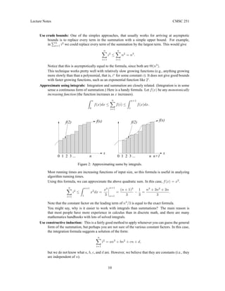 Lecture Notes CMSC 251
Use crude bounds: One of the simples approaches, that usually works for arriving at asymptotic
bounds is to replace every term in the summation with a simple upper bound. For example,
in
Pn
i=1 i2
we could replace every term of the summation by the largest term. This would give
n
X
i=1
i2
≤
n
X
i=1
n2
= n3
.
Notice that this is asymptotically equal to the formula, since both are Θ(n3
).
This technique works pretty well with relatively slow growing functions (e.g., anything growing
more slowly than than a polynomial, that is, ic
for some constant c). It does not give good bounds
with faster growing functions, such as an exponential function like 2i
.
Approximate using integrals: Integration and summation are closely related. (Integration is in some
sense a continuous form of summation.) Here is a handy formula. Let f(x) be any monotonically
increasing function (the function increases as x increases).
Z n
0
f(x)dx ≤
n
X
i=1
f(i) ≤
Z n+1
1
f(x)dx.
2
1
0 3 ... n
f(x)
f(2)
x
2
1
0 3 ... n n+1
f(2)
x
f(x)
Figure 2: Approximating sums by integrals.
Most running times are increasing functions of input size, so this formula is useful in analyzing
algorithm running times.
Using this formula, we can approximate the above quadratic sum. In this case, f(x) = x2
.
n
X
i=1
i2
≤
Z n+1
1
x2
dx =
x3
3
n+1
x=1
=
(n + 1)3
3
−
1
3
=
n3
+ 3n2
+ 3n
3
.
Note that the constant factor on the leading term of n3
/3 is equal to the exact formula.
You might say, why is it easier to work with integrals than summations? The main reason is
that most people have more experience in calculus than in discrete math, and there are many
mathematics handbooks with lots of solved integrals.
Use constructive induction: This is a fairly good method to apply whenever you can guess the general
form of the summation, but perhaps you are not sure of the various constant factors. In this case,
the integration formula suggests a solution of the form:
n
X
i=1
i2
= an3
+ bn2
+ cn + d,
but we do not know what a, b, c, and d are. However, we believe that they are constants (i.e., they
are independent of n).
10
 