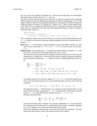 Lecture Notes CMSC 251
Let’s try to prove this formula by induction on n, and as the proof proceeds, we should gather
information about what the values of a, b, c, and d are.
Since this is the first induction proof we have done, let us recall how induction works. Basically
induction proofs are just the mathematical equivalents of loops in programming. Let n be the
integer variable on which we are performing the induction. The theorem or formula to be proved,
called the induction hypothesis is a function of n, denote IH(n). There is some smallest value
n0 for which IH(n0) is suppose to hold. We prove IH(n0), and then we work up to successively
larger value of n, each time we may make use of the induction hypothesis, as long as we apply it
to strictly smaller values of n.
Prove IH(n0);
for n = n0+1 to infinity do
Prove IH(n), assuming that IH(n’) holds for all n’ < n;
This is sometimes called strong induction, because we assume that the hypothesis holds for all
n0
< n. Usually we only need to assume the induction hypothesis for the next smaller value of n,
namely n − 1.
Basis Case: (n = 0) Recall that an empty summation is equal to the additive identity, 0. In this
case we want to prove that 0 = a · 03
+ b · 02
+ c · 0 + d. For this to be true, we must have
d = 0.
Induction Step: Let us assume that n > 0, and that the formula holds for all values n0
< n, and
from this we will show that the formula holds for the value n itself.
The structure of proving summations by induction is almost always the same. First, write the
summation for i running up to n, then strip off the last term, apply the induction hypothesis
on the summation running up to n − 1, and then combine everything algebraically. Here we
go.
n
X
i=1
i2
=
n−1
X
i=1
i2
!
+ n2
= a(n − 1)3
+ b(n − 1)2
+ c(n − 1) + d + n2
= (an3
− 3an2
+ 3an − a) + (bn2
− 2bn + b) + (cn − c) + d + n2
= an3
+ (−3a + b + 1)n2
+ (3a − 2b + c)n + (−a + b − c + d).
To complete the proof, we want this is equal to an3
+bn2
+cn+d. Since this should be true
for all n, this means that each power of n must match identically. This gives us the following
constraints
a = a, b = −3a + b + 1, c = 3a − 2b + c, d = −a + b − c + d.
We already know that d = 0 from the basis case. From the second constraint above we can
cancel b from both sides, implying that a = 1/3. Combining this with the third constraint
we have b = 1/2. Finally from the last constraint we have c = −a + b = 1/6.
This gives the final formula
n
X
i=1
i2
=
n3
3
+
n2
2
+
n
6
=
2n3
+ 3n2
+ n
6
.
As desired, all of the values a through d are constants, independent of n. If we had chosen
the wrong general form, then either we would find that some of these “constants” depended
on n, or we might get a set of constraints that could not be satisfied.
Notice that constructive induction gave us the exact formula for the summation. The only
tricky part is that we had to “guess” the general structure of the solution.
11
 