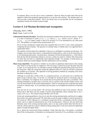 Lecture Notes CMSC 251
In summary, there is no one way to solve a summation. However, there are many tricks that can be
applied to either find asymptotic approximations or to get the exact solution. The ultimate goal is to
come up with a close-form solution. This is not always easy or even possible, but for our purposes
asymptotic bounds will usually be good enough.
Lecture 4: 2-d Maxima Revisited and Asymptotics
(Thursday, Feb 5, 1998)
Read: Chapts. 2 and 3 in CLR.
2-dimensional Maxima Revisited: Recall the max-dominance problem from the previous lectures. A point
p is said to dominated by point q if p.x ≤ q.x and p.y ≤ q.y. Given a set of n points, P =
{p1, p2, . . . , pn} in 2-space a point is said to be maximal if it is not dominated by any other point
in P. The problem is to output all the maximal points of P.
So far we have introduced a simple brute-force algorithm that ran in Θ(n2
) time, which operated by
comparing all pairs of points. The question we consider today is whether there is an approach that is
significantly better?
The problem with the brute-force algorithm is that uses no intelligence in pruning out decisions. For
example, once we know that a point pi is dominated by another point pj, then we we do not need to use
pi for eliminating other points. Any point that pi dominates will also be dominated by pj. (This follows
from the fact that the domination relation is transitive, which can easily be verified.) This observation
by itself, does not lead to a significantly faster algorithm though. For example, if all the points are
maximal, which can certainly happen, then this optimization saves us nothing.
Plane-sweep Algorithm: The question is whether we can make an significant improvement in the running
time? Here is an idea for how we might do it. We will sweep a vertical line across the plane from left
to right. As we sweep this line, we will build a structure holding the maximal points lying to the left of
the sweep line. When the sweep line reaches the rightmost point of P, then we will have constructed
the complete set of maxima. This approach of solving geometric problems by sweeping a line across
the plane is called plane sweep.
Although we would like to think of this as a continuous process, we need some way to perform the
plane sweep in discrete steps. To do this, we will begin by sorting the points in increasing order of
their x-coordinates. For simplicity, let us assume that no two points have the same y-coordinate. (This
limiting assumption is actually easy to overcome, but it is good to work with the simpler version, and
save the messy details for the actual implementation.) Then we will advance the sweep-line from point
to point in n discrete steps. As we encounter each new point, we will update the current list of maximal
points.
First off, how do we sort the points? We will leave this problem for later in the semester. But the
bottom line is that there exist any number of good sorting algorithms whose running time to sort n
values is Θ(n log n). We will just assume that they exist for now.
So the only remaining problem is, how do we store the existing maximal points, and how do we update
them when a new point is processed? We claim that as each new point is added, it must be maximal for
the current set. (Why? Beacuse its x-coordinate is larger than all the x-coordinates of all the existing
points, and so it cannot be dominated by any of the existing points.) However, this new point may
dominate some of the existing maximal points, and so we may need to delete them from the list of
maxima. (Notice that once a point is deleted as being nonmaximal, it will never need to be added back
again.) Consider the figure below.
Let pi denote the current point being considered. Notice that since the pi has greater x-coordinate
than all the existing points, it dominates an existing point if and only if its y-coordinate is also larger
12
 