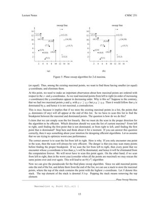 Lecture Notes CMSC 251
(b)
sweep line
sweep line
(a)
4
2
(2,5)
(13,3)
(9,10)
(4,11)
(3,13)
(10,5)
(7,7) (15,7)
(14,10)
(12,12)
(5,1)
(4,4)
14
12
16
14
12
10
8
6
4
2
10
8
6 6
(2,5)
(13,3)
(9,10)
(4,11)
(3,13)
(10,5)
(7,7) (15,7)
(14,10)
(12,12)
8 10
2
4
6
8
10
12 14 16
12
14
(4,4)
(5,1)
4
2
Figure 3: Plane sweep algorithm for 2-d maxima.
(or equal). Thus, among the existing maximal points, we want to find those having smaller (or equal)
y-coordinate, and eliminate them.
At this point, we need to make an important observation about how maximal points are ordered with
respect to the x- and y-coordinates. As we read maximal points from left to right (in order of increasing
x-coordinates) the y-coordinates appear in decreasing order. Why is this so? Suppose to the contrary,
that we had two maximal points p and q, with p.x ≥ q.x but p.y ≥ q.y. Then it would follow that q is
dominated by p, and hence it is not maximal, a contradiction.
This is nice, because it implies that if we store the existing maximal points in a list, the points that
pi dominates (if any) will all appear at the end of this list. So we have to scan this list to find the
breakpoint between the maximal and dominated points. The question is how do we do this?
I claim that we can simply scan the list linearly. But we must do the scan in the proper direction for
the algorithm to be efficient. Which direction should we scan the list of current maxima? From left
to right, until finding the first point that is not dominated, or from right to left, until finding the first
point that is dominated? Stop here and think about it for a moment. If you can answer this question
correctly, then it says something about your intuition for designing efficient algorithms. Let us assume
that we are trying to optimize worst-case performance.
The correct answer is to scan the list from left to right. Here is why. If you only encounter one point
in the scan, then the scan will always be very efficient. The danger is that you may scan many points
before finding the proper breakpoint. If we scan the list from left to right, then every point that we
encounter whose y-coordinate is less than pi’s will be dominated, and hence it will be eliminated from
the computation forever. We will never have to scan this point again. On the other hand, if we scan
from left to right, then in the worst case (consider when all the points are maximal) we may rescan the
same points over and over again. This will lead to an Θ(n2
) algorithm
Now we can give the pseudocode for the final plane sweep algorithm. Since we add maximal points
onto the end of the list, and delete them from the end of the list, we can use a stack to store the maximal
points, where the top of the stack contains the point with the highest x-coordinate. Let S denote this
stack. The top element of the stack is denoted S.top. Popping the stack means removing the top
element.
Plane Sweep Maxima
Maxima2(int n, Point P[1..n]) {
13
 