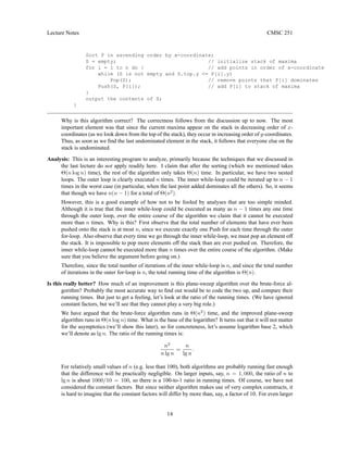 Lecture Notes CMSC 251
Sort P in ascending order by x-coordinate;
S = empty; // initialize stack of maxima
for i = 1 to n do { // add points in order of x-coordinate
while (S is not empty and S.top.y <= P[i].y)
Pop(S); // remove points that P[i] dominates
Push(S, P[i]); // add P[i] to stack of maxima
}
output the contents of S;
}
Why is this algorithm correct? The correctness follows from the discussion up to now. The most
important element was that since the current maxima appear on the stack in decreasing order of x-
coordinates (as we look down from the top of the stack), they occur in increasing order of y-coordinates.
Thus, as soon as we find the last undominated element in the stack, it follows that everyone else on the
stack is undominated.
Analysis: This is an interesting program to analyze, primarily because the techniques that we discussed in
the last lecture do not apply readily here. I claim that after the sorting (which we mentioned takes
Θ(n log n) time), the rest of the algorithm only takes Θ(n) time. In particular, we have two nested
loops. The outer loop is clearly executed n times. The inner while-loop could be iterated up to n − 1
times in the worst case (in particular, when the last point added dominates all the others). So, it seems
that though we have n(n − 1) for a total of Θ(n2
).
However, this is a good example of how not to be fooled by analyses that are too simple minded.
Although it is true that the inner while-loop could be executed as many as n − 1 times any one time
through the outer loop, over the entire course of the algorithm we claim that it cannot be executed
more than n times. Why is this? First observe that the total number of elements that have ever been
pushed onto the stack is at most n, since we execute exactly one Push for each time through the outer
for-loop. Also observe that every time we go through the inner while-loop, we must pop an element off
the stack. It is impossible to pop more elements off the stack than are ever pushed on. Therefore, the
inner while-loop cannot be executed more than n times over the entire course of the algorithm. (Make
sure that you believe the argument before going on.)
Therefore, since the total number of iterations of the inner while-loop is n, and since the total number
of iterations in the outer for-loop is n, the total running time of the algorithm is Θ(n).
Is this really better? How much of an improvement is this plane-sweep algorithm over the brute-force al-
gorithm? Probably the most accurate way to find out would be to code the two up, and compare their
running times. But just to get a feeling, let’s look at the ratio of the running times. (We have ignored
constant factors, but we’ll see that they cannot play a very big role.)
We have argued that the brute-force algorithm runs in Θ(n2
) time, and the improved plane-sweep
algorithm runs in Θ(n log n) time. What is the base of the logarithm? It turns out that it will not matter
for the asymptotics (we’ll show this later), so for concreteness, let’s assume logarithm base 2, which
we’ll denote as lg n. The ratio of the running times is:
n2
n lg n
=
n
lg n
.
For relatively small values of n (e.g. less than 100), both algorithms are probably running fast enough
that the difference will be practically negligible. On larger inputs, say, n = 1, 000, the ratio of n to
lg n is about 1000/10 = 100, so there is a 100-to-1 ratio in running times. Of course, we have not
considered the constant factors. But since neither algorithm makes use of very complex constructs, it
is hard to imagine that the constant factors will differ by more than, say, a factor of 10. For even larger
14
 