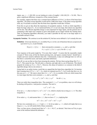 Lecture Notes CMSC 251
inputs, say, n = 1, 000, 000, we are looking at a ratio of roughly 1, 000, 000/20 = 50, 000. This is
quite a significant difference, irrespective of the constant factors.
For example, suppose that there was a constant factor difference of 10 to 1, in favor of the brute-force
algorithm. The plane-sweep algorithm would still be 5,000 times faster. If the plane-sweep algorithm
took, say 10 seconds to execute, then the brute-force algorithm would take 14 hours.
From this we get an idea about the importance of asymptotic analysis. It tells us which algorithm is
better for large values of n. As we mentioned before, if n is not very large, then almost any algorithm
will be fast. But efficient algorithm design is most important for large inputs, and the general rule of
computing is that input sizes continue to grow until people can no longer tolerate the running times.
Thus, by designing algorithms efficiently, you make it possible for the user to run large inputs in a
reasonable amount of time.
Asymptotic Notation: We continue to use the notation Θ() but have never defined it. Let’s remedy this now.
Definition: Given any function g(n), we define Θ(g(n)) to be a set of functions that are asymptotically
equivalent to g(n), or put formally:
Θ(g(n)) = {f(n) | there exist positive constants c1, c2, and n0 such that
0 ≤ c1g(n) ≤ f(n) ≤ c2g(n) for all n ≥ n0}.
Your response at this point might be, “I’m sorry that I asked”. It seems that the reasonably simple
concept of “throw away all but the fastest growing term, and ignore constant factors” should have a
simpler and more intuitive definition than this. Unfortunately, it does not (although later we will see
that there is somewhat easier, and nearly equivalent definition).
First off, we can see that we have been misusing the notation. We have been saying things like T(n) =
Θ(n2
). This cannot be true. The left side is a function, and right side is a set of functions. This should
properly be written as T(n) ∈ Θ(n2
). However, this abuse of notation is so common in the field of
algorithm design, that no one notices it.
Going back to an earlier lecture, recall that we argued that the brute-force algorithm for 2-d maxima
had a running time of T(n) = 4n2
+ 2n, which we claimed was Θ(n2
). Let’s verify that this is so. In
this case g(n) = n2
. We want to show that f(n) = 4n2
+ 2n is a member of this set, which means that
we must argue that there exist constants c1, c2, and n0 such that
0 ≤ c1n2
≤ (4n2
+ 2n) ≤ c2n2
for all n ≥ n0.
There are really three inequalities here. The constraint 0 ≤ c1n2
is no problem, since we will always
be dealing with positive n and positive constants. The next is:
c1n2
≤ 4n2
+ 2n.
If we set c1 = 4, then we have 0 ≤ 4n2
≤ 4n2
+ 2n, which is clearly true as long as n ≥ 0. The other
inequality is
4n2
+ 2n ≤ c2n2
.
If we select c2 = 6, and assume that n ≥ 1, then we have n2
≥ n, implying that
4n2
+ 2n ≤ 4n2
+ 2n2
= 6n2
= c2n2
.
We have two constraints on n, n ≥ 0 and n ≥ 1. So let us make n0 = 1, which will imply that we as
long as n ≥ n0, we will satisfy both of these constraints.
Thus, we have given a formal proof that 4n2
+ 2n ∈ Θ(n2
), as desired. Next time we’ll try to give
some of the intuition behind this definition.
15
 