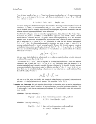 Lecture Notes CMSC 251
From the lower bound, we have n0 ≥
√
3 and from the upper bound we have n0 ≥ 1, and so combining
these we let n0 be the larger of the two: n0 =
√
3. Thus, in conclusion, if we let c1 = 7, c2 = 10, and
n0 =
√
3, then we have
0 ≤ c1g(n) ≤ f(n) ≤ c2g(n) for all n ≥ n0,
and this is exactly what the definition requires. Since we have shown (by construction) the existence of
constants c1, c2, and n0, we have established that f(n) ∈ n2
. (Whew! That was a lot more work than
just the informal notion of throwing away constants and keeping the largest term, but it shows how this
informal notion is implemented formally in the definition.)
Now let’s show why f(n) is not in some other asymptotic class. First, let’s show that f(n) /
∈ Θ(n).
If this were true, then we would have to satisfy both the upper and lower bounds. It turns out that
the lower bound is satisfied (because f(n) grows at least as fast asymptotically as n). But the upper
bound is false. In particular, the upper bound requires us to show “there exist positive constants c2
and n0, such that f(n) ≤ c2n for all n ≥ n0.” Informally, we know that as n becomes large enough
f(n) = 8n2
+ 2n − 3 will eventually exceed c2n no matter how large we make c2 (since f(n) is
growing quadratically and c2n is only growing linearly). To show this formally, suppose towards a
contradiction that constants c2 and n0 did exist, such that 8n2
+ 2n − 3 ≤ c2n for all n ≥ n0. Since
this is true for all sufficiently large n then it must be true in the limit as n tends to infinity. If we divide
both side by n we have:
lim
n→∞

8n + 2 −
3
n

≤ c2.
It is easy to see that in the limit the left side tends to ∞, and so no matter how large c2 is, this statement
is violated. This means that f(n) /
∈ Θ(n).
Let’s show that f(n) /
∈ Θ(n3
). Here the idea will be to violate the lower bound: “there exist positive
constants c1 and n0, such that f(n) ≥ c1n3
for all n ≥ n0.” Informally this is true because f(n) is
growing quadratically, and eventually any cubic function will exceed it. To show this formally, suppose
towards a contradiction that constants c1 and n0 did exist, such that 8n2
+2n−3 ≥ c1n3
for all n ≥ n0.
Since this is true for all sufficiently large n then it must be true in the limit as n tends to infinity. If we
divide both side by n3
we have:
lim
n→∞

8
n
+
2
n2
−
3
n3

≥ c1.
It is easy to see that in the limit the left side tends to 0, and so the only way to satisfy this requirement
is to set c1 = 0, but by hypothesis c1 is positive. This means that f(n) /
∈ Θ(n3
).
O-notation and Ω-notation: We have seen that the definition of Θ-notation relies on proving both a lower
and upper asymptotic bound. Sometimes we are only interested in proving one bound or the other. The
O-notation allows us to state asymptotic upper bounds and the Ω-notation allows us to state asymptotic
lower bounds.
Definition: Given any function g(n),
O(g(n)) = {f(n) | there exist positive constants c and n0 such that
0 ≤ f(n) ≤ cg(n) for all n ≥ n0}.
Definition: Given any function g(n),
Ω(g(n)) = {f(n) | there exist positive constants c and n0 such that
0 ≤ cg(n) ≤ f(n) for all n ≥ n0}.
17
 