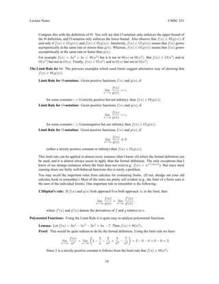 Lecture Notes CMSC 251
Compare this with the definition of Θ. You will see that O-notation only enforces the upper bound of
the Θ definition, and Ω-notation only enforces the lower bound. Also observe that f(n) ∈ Θ(g(n)) if
and only if f(n) ∈ O(g(n)) and f(n) ∈ Ω(g(n)). Intuitively, f(n) ∈ O(g(n)) means that f(n) grows
asymptotically at the same rate or slower than g(n). Whereas, f(n) ∈ O(g(n)) means that f(n) grows
asymptotically at the same rate or faster than g(n).
For example f(n) = 3n2
+ 4n ∈ Θ(n2
) but it is not in Θ(n) or Θ(n3
). But f(n) ∈ O(n2
) and in
O(n3
) but not in O(n). Finally, f(n) ∈ Ω(n2
) and in Ω(n) but not in Ω(n3
).
The Limit Rule for Θ: The previous examples which used limits suggest alternative way of showing that
f(n) ∈ Θ(g(n)).
Limit Rule for Θ-notation: Given positive functions f(n) and g(n), if
lim
n→∞
f(n)
g(n)
= c,
for some constant c  0 (strictly positive but not infinity), then f(n) ∈ Θ(g(n)).
Limit Rule for O-notation: Given positive functions f(n) and g(n), if
lim
n→∞
f(n)
g(n)
= c,
for some constant c ≥ 0 (nonnegative but not infinite), then f(n) ∈ O(g(n)).
Limit Rule for Ω-notation: Given positive functions f(n) and g(n), if
lim
n→∞
f(n)
g(n)
6= 0
(either a strictly positive constant or infinity) then f(n) ∈ Ω(g(n)).
This limit rule can be applied in almost every instance (that I know of) where the formal definition can
be used, and it is almost always easier to apply than the formal definition. The only exceptions that I
know of are strange instances where the limit does not exist (e.g. f(n) = n(1+sin n)
). But since most
running times are fairly well-behaved functions this is rarely a problem.
You may recall the important rules from calculus for evaluating limits. (If not, dredge out your old
calculus book to remember.) Most of the rules are pretty self evident (e.g., the limit of a finite sum is
the sum of the individual limits). One important rule to remember is the following:
L’Hôpital’s rule: If f(n) and g(n) both approach 0 or both approach ∞ in the limit, then
lim
n→∞
f(n)
g(n)
= lim
n→∞
f0
(n)
g0(n)
,
where f0
(n) and g0
(n) denote the derivatives of f and g relative to n.
Polynomial Functions: Using the Limit Rule it is quite easy to analyze polynomial functions.
Lemma: Let f(n) = 2n4
− 5n3
− 2n2
+ 4n − 7. Then f(n) ∈ Θ(n4
).
Proof: This would be quite tedious to do by the formal definition. Using the limit rule we have:
lim
n→∞
f(n)
n4
= lim
n→∞

2 −
5
n
−
2
n2
+
4
n3
−
7
n4

= 2 − 0 − 0 + 0 − 0 = 2.
Since 2 is a strictly positive constant it follows from the limit rule that f(n) ∈ Θ(n2
).
18
 