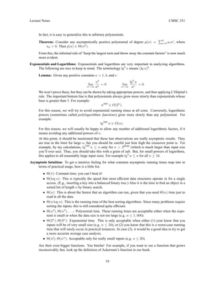 Lecture Notes CMSC 251
In fact, it is easy to generalize this to arbitrary polynomials.
Theorem: Consider any asymptotically positive polynomial of degree p(n) =
Pd
i=0 aini
, where
ad  0. Then p(n) ∈ Θ(nd
).
From this, the informal rule of “keep the largest term and throw away the constant factors” is now much
more evident.
Exponentials and Logarithms: Exponentials and logarithms are very important in analyzing algorithms.
The following are nice to keep in mind. The terminology lgb
n means (lg n)b
.
Lemma: Given any positive constants a  1, b, and c:
lim
n→∞
nb
an
= 0 lim
n→∞
lgb
n
nc
= 0.
We won’t prove these, but they can be shown by taking appropriate powers, and then applying L’Hôpital’s
rule. The important bottom line is that polynomials always grow more slowly than exponentials whose
base is greater than 1. For example:
n500
∈ O(2n
).
For this reason, we will try to avoid exponential running times at all costs. Conversely, logarithmic
powers (sometimes called polylogarithmic functions) grow more slowly than any polynomial. For
example:
lg500
n ∈ O(n).
For this reason, we will usually be happy to allow any number of additional logarithmic factors, if it
means avoiding any additional powers of n.
At this point, it should be mentioned that these last observations are really asymptotic results. They
are true in the limit for large n, but you should be careful just how high the crossover point is. For
example, by my calculations, lg500
n ≤ n only for n  26000
(which is much larger than input size
you’ll ever see). Thus, you should take this with a grain of salt. But, for small powers of logarithms,
this applies to all reasonably large input sizes. For example lg2
n ≤ n for all n ≥ 16.
Asymptotic Intuition: To get a intuitive feeling for what common asymptotic running times map into in
terms of practical usage, here is a little list.
• Θ(1): Constant time; you can’t beat it!
• Θ(log n): This is typically the speed that most efficient data structures operate in for a single
access. (E.g., inserting a key into a balanced binary tree.) Also it is the time to find an object in a
sorted list of length n by binary search.
• Θ(n): This is about the fastest that an algorithm can run, given that you need Θ(n) time just to
read in all the data.
• Θ(n log n): This is the running time of the best sorting algorithms. Since many problems require
sorting the inputs, this is still considered quite efficient.
• Θ(n2
), Θ(n3
), . . ..: Polynomial time. These running times are acceptable either when the expo-
nent is small or when the data size is not too large (e.g. n ≤ 1, 000).
• Θ(2n
), Θ(3n
): Exponential time. This is only acceptable when either (1) your know that you
inputs will be of very small size (e.g. n ≤ 50), or (2) you know that this is a worst-case running
time that will rarely occur in practical instances. In case (2), it would be a good idea to try to get
a more accurate average case analysis.
• Θ(n!), Θ(nn
): Acceptable only for really small inputs (e.g. n ≤ 20).
Are their even bigger functions. You betcha! For example, if you want to see a function that grows
inconceivably fast, look up the definition of Ackerman’s function in our book.
19
 