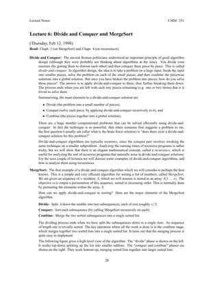 Lecture Notes CMSC 251
Lecture 6: Divide and Conquer and MergeSort
(Thursday, Feb 12, 1998)
Read: Chapt. 1 (on MergeSort) and Chapt. 4 (on recurrences).
Divide and Conquer: The ancient Roman politicians understood an important principle of good algorithm
design (although they were probably not thinking about algorithms at the time). You divide your
enemies (by getting them to distrust each other) and then conquer them piece by piece. This is called
divide-and-conquer. In algorithm design, the idea is to take a problem on a large input, break the input
into smaller pieces, solve the problem on each of the small pieces, and then combine the piecewise
solutions into a global solution. But once you have broken the problem into pieces, how do you solve
these pieces? The answer is to apply divide-and-conquer to them, thus further breaking them down.
The process ends when you are left with such tiny pieces remaining (e.g. one or two items) that it is
trivial to solve them.
Summarizing, the main elements to a divide-and-conquer solution are
• Divide (the problem into a small number of pieces),
• Conquer (solve each piece, by applying divide-and-conquer recursively to it), and
• Combine (the pieces together into a global solution).
There are a huge number computational problems that can be solved efficiently using divide-and-
conquer. In fact the technique is so powerful, that when someone first suggests a problem to me,
the first question I usually ask (after what is the brute-force solution) is “does there exist a divide-and-
conquer solution for this problem?”
Divide-and-conquer algorithms are typically recursive, since the conquer part involves invoking the
same technique on a smaller subproblem. Analyzing the running times of recursive programs is rather
tricky, but we will show that there is an elegant mathematical concept, called a recurrence, which is
useful for analyzing the sort of recursive programs that naturally arise in divide-and-conquer solutions.
For the next couple of lectures we will discuss some examples of divide-and-conquer algorithms, and
how to analyze them using recurrences.
MergeSort: The first example of a divide-and-conquer algorithm which we will consider is perhaps the best
known. This is a simple and very efficient algorithm for sorting a list of numbers, called MergeSort.
We are given an sequence of n numbers A, which we will assume is stored in an array A[1 . . . n]. The
objective is to output a permutation of this sequence, sorted in increasing order. This is normally done
by permuting the elements within the array A.
How can we apply divide-and-conquer to sorting? Here are the major elements of the MergeSort
algorithm.
Divide: Split A down the middle into two subsequences, each of size roughly n/2.
Conquer: Sort each subsequence (by calling MergeSort recursively on each).
Combine: Merge the two sorted subsequences into a single sorted list.
The dividing process ends when we have split the subsequences down to a single item. An sequence
of length one is trivially sorted. The key operation where all the work is done is in the combine stage,
which merges together two sorted lists into a single sorted list. It turns out that the merging process is
quite easy to implement.
The following figure gives a high-level view of the algorithm. The “divide” phase is shown on the left.
It works top-down splitting up the list into smaller sublists. The “conquer and combine” phases are
shown on the right. They work bottom-up, merging sorted lists together into larger sorted lists.
20
 