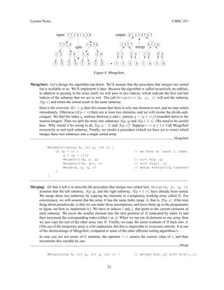 Lecture Notes CMSC 251
7 5 2 4 1 6 3 0 output:
input:
split merge
2 4 5 7
5 7
0 1 3 6
0 3
0 1 2 3 4 5 6 7
7
1 6
2 4
0
3
6
1
4
2
5
7
5
7 5 2 4 1 6 3 0
3 0
1 6
2 4
7 5
0
3
6
1
4
2
Figure 4: MergeSort.
MergeSort: Let’s design the algorithm top-down. We’ll assume that the procedure that merges two sorted
list is available to us. We’ll implement it later. Because the algorithm is called recursively on sublists,
in addition to passing in the array itself, we will pass in two indices, which indicate the first and last
indices of the subarray that we are to sort. The call MergeSort(A, p, r) will sort the subarray
A[p..r] and return the sorted result in the same subarray.
Here is the overview. If r = p, then this means that there is only one element to sort, and we may return
immediately. Otherwise (if p  r) there are at least two elements, and we will invoke the divide-and-
conquer. We find the index q, midway between p and r, namely q = (p + r)/2 (rounded down to the
nearest integer). Then we split the array into subarrays A[p..q] and A[q + 1..r]. (We need to be careful
here. Why would it be wrong to do A[p..q − 1] and A[q..r]? Suppose r = p + 1.) Call MergeSort
recursively to sort each subarray. Finally, we invoke a procedure (which we have yet to write) which
merges these two subarrays into a single sorted array.
MergeSort
MergeSort(array A, int p, int r) {
if (p  r) { // we have at least 2 items
q = (p + r)/2
MergeSort(A, p, q) // sort A[p..q]
MergeSort(A, q+1, r) // sort A[q+1..r]
Merge(A, p, q, r) // merge everything together
}
}
Merging: All that is left is to describe the procedure that merges two sorted lists. Merge(A, p, q, r)
assumes that the left subarray, A[p..q], and the right subarray, A[q + 1..r], have already been sorted.
We merge these two subarrays by copying the elements to a temporary working array called B. For
convenience, we will assume that the array B has the same index range A, that is, B[p..r]. (One nice
thing about pseudocode, is that we can make these assumptions, and leave them up to the programmer
to figure out how to implement it.) We have to indices i and j, that point to the current elements of
each subarray. We move the smaller element into the next position of B (indicated by index k) and
then increment the corresponding index (either i or j). When we run out of elements in one array, then
we just copy the rest of the other array into B. Finally, we copy the entire contents of B back into A.
(The use of the temporary array is a bit unpleasant, but this is impossible to overcome entirely. It is one
of the shortcomings of MergeSort, compared to some of the other efficient sorting algorithms.)
In case you are not aware of C notation, the operator i++ returns the current value of i, and then
increments this variable by one.
Merge
Merge(array A, int p, int q, int r) { // merges A[p..q] with A[q+1..r]
21
 