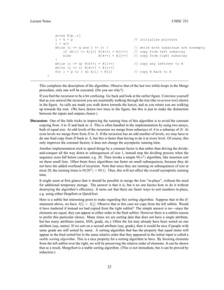 Lecture Notes CMSC 251
array B[p..r]
i = k = p // initialize pointers
j = q+1
while (i = q and j = r) { // while both subarrays are nonempty
if (A[i] = A[j]) B[k++] = A[i++] // copy from left subarray
else B[k++] = A[j++] // copy from right subarray
}
while (i = q) B[k++] = A[i++] // copy any leftover to B
while (j = r) B[k++] = A[j++]
for i = p to r do A[i] = B[i] // copy B back to A
}
This completes the description of the algorithm. Observe that of the last two while-loops in the Merge
procedure, only one will be executed. (Do you see why?)
If you find the recursion to be a bit confusing. Go back and look at the earlier figure. Convince yourself
that as you unravel the recursion you are essentially walking through the tree (the recursion tree) shown
in the figure. As calls are made you walk down towards the leaves, and as you return you are walking
up towards the root. (We have drawn two trees in the figure, but this is just to make the distinction
between the inputs and outputs clearer.)
Discussion: One of the little tricks in improving the running time of this algorithm is to avoid the constant
copying from A to B and back to A. This is often handled in the implementation by using two arrays,
both of equal size. At odd levels of the recursion we merge from subarrays of A to a subarray of B. At
even levels we merge from from B to A. If the recursion has an odd number of levels, we may have to
do one final copy from B back to A, but this is faster than having to do it at every level. Of course, this
only improves the constant factors; it does not change the asymptotic running time.
Another implementation trick to speed things by a constant factor is that rather than driving the divide-
and-conquer all the way down to subsequences of size 1, instead stop the dividing process when the
sequence sizes fall below constant, e.g. 20. Then invoke a simple Θ(n2
) algorithm, like insertion sort
on these small lists. Often brute force algorithms run faster on small subsequences, because they do
not have the added overhead of recursion. Note that since they are running on subsequences of size at
most 20, the running times is Θ(202
) = Θ(1). Thus, this will not affect the overall asymptotic running
time.
It might seem at first glance that it should be possible to merge the lists “in-place”, without the need
for additional temporary storage. The answer is that it is, but it no one knows how to do it without
destroying the algorithm’s efficiency. It turns out that there are faster ways to sort numbers in-place,
e.g. using either HeapSort or QuickSort.
Here is a subtle but interesting point to make regarding this sorting algorithm. Suppose that in the if-
statement above, we have A[i] = A[j]. Observe that in this case we copy from the left sublist. Would
it have mattered if instead we had copied from the right sublist? The simple answer is no—since the
elements are equal, they can appear in either order in the final sublist. However there is a subtler reason
to prefer this particular choice. Many times we are sorting data that does not have a single attribute,
but has many attributes (name, SSN, grade, etc.) Often the list may already have been sorted on one
attribute (say, name). If we sort on a second attribute (say, grade), then it would be nice if people with
same grade are still sorted by name. A sorting algorithm that has the property that equal items will
appear in the final sorted list in the same relative order that they appeared in the initial input is called a
stable sorting algorithm. This is a nice property for a sorting algorithm to have. By favoring elements
from the left sublist over the right, we will be preserving the relative order of elements. It can be shown
that as a result, MergeSort is a stable sorting algorithm. (This is not immediate, but it can be proved by
induction.)
22
 