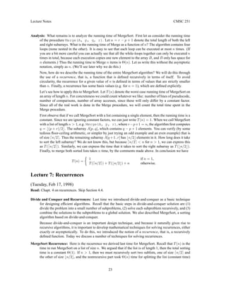 Lecture Notes CMSC 251
Analysis: What remains is to analyze the running time of MergeSort. First let us consider the running time
of the procedure Merge(A, p, q, r). Let n = r − p + 1 denote the total length of both the left
and right subarrays. What is the running time of Merge as a function of n? The algorithm contains four
loops (none nested in the other). It is easy to see that each loop can be executed at most n times. (If
you are a bit more careful you can actually see that all the while-loops together can only be executed n
times in total, because each execution copies one new element to the array B, and B only has space for
n elements.) Thus the running time to Merge n items is Θ(n). Let us write this without the asymptotic
notation, simply as n. (We’ll see later why we do this.)
Now, how do we describe the running time of the entire MergeSort algorithm? We will do this through
the use of a recurrence, that is, a function that is defined recursively in terms of itself. To avoid
circularity, the recurrence for a given value of n is defined in terms of values that are strictly smaller
than n. Finally, a recurrence has some basis values (e.g. for n = 1), which are defined explicitly.
Let’s see how to apply this to MergeSort. Let T(n) denote the worst case running time of MergeSort on
an array of length n. For concreteness we could count whatever we like: number of lines of pseudocode,
number of comparisons, number of array accesses, since these will only differ by a constant factor.
Since all of the real work is done in the Merge procedure, we will count the total time spent in the
Merge procedure.
First observe that if we call MergeSort with a list containing a single element, then the running time is a
constant. Since we are ignoring constant factors, we can just write T(n) = 1. When we call MergeSort
with a list of length n  1, e.g. Merge(A, p, r), where r−p+1 = n, the algorithm first computes
q = b(p + r)/2c. The subarray A[p..q], which contains q − p + 1 elements. You can verify (by some
tedious floor-ceiling arithmetic, or simpler by just trying an odd example and an even example) that is
of size dn/2e. Thus the remaining subarray A[q +1..r] has bn/2c elements in it. How long does it take
to sort the left subarray? We do not know this, but because dn/2e  n for n  1, we can express this
as T(dn/2e). Similarly, we can express the time that it takes to sort the right subarray as T(bn/2c).
Finally, to merge both sorted lists takes n time, by the comments made above. In conclusion we have
T(n) =

1 if n = 1,
T(dn/2e) + T(bn/2c) + n otherwise.
Lecture 7: Recurrences
(Tuesday, Feb 17, 1998)
Read: Chapt. 4 on recurrences. Skip Section 4.4.
Divide and Conquer and Recurrences: Last time we introduced divide-and-conquer as a basic technique
for designing efficient algorithms. Recall that the basic steps in divide-and-conquer solution are (1)
divide the problem into a small number of subproblems, (2) solve each subproblem recursively, and (3)
combine the solutions to the subproblems to a global solution. We also described MergeSort, a sorting
algorithm based on divide-and-conquer.
Because divide-and-conquer is an important design technique, and because it naturally gives rise to
recursive algorithms, it is important to develop mathematical techniques for solving recurrences, either
exactly or asymptotically. To do this, we introduced the notion of a recurrence, that is, a recursively
defined function. Today we discuss a number of techniques for solving recurrences.
MergeSort Recurrence: Here is the recurrence we derived last time for MergeSort. Recall that T(n) is the
time to run MergeSort on a list of size n. We argued that if the list is of length 1, then the total sorting
time is a constant Θ(1). If n  1, then we must recursively sort two sublists, one of size dn/2e and
the other of size bn/2c, and the nonrecursive part took Θ(n) time for splitting the list (constant time)
23
 