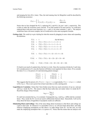 Lecture Notes CMSC 251
and merging the lists (Θ(n) time). Thus, the total running time for MergeSort could be described by
the following recurrence:
T(n) =

1 if n = 1,
T(dn/2e) + T(bn/2c) + n otherwise.
Notice that we have dropped the Θ()’s, replacing Θ(1) and Θ(n) by just 1 and n, respectively. This
is done to make the recurrence more concrete. If we had wanted to be more precise, we could have
replaced these with more exact functions, e.g., c1 and c2n for some constants c1 and c2. The analysis
would have been a bit more complex, but we would arrive at the same asymptotic formula.
Getting a feel: We could try to get a feeling for what this means by plugging in some values and expanding
the definition.
T(1) = 1 (by the basis.)
T(2) = T(1) + T(1) + 2 = 1 + 1 + 2 = 4
T(3) = T(2) + T(1) + 3 = 4 + 1 + 3 = 8
T(4) = T(2) + T(2) + 4 = 4 + 4 + 4 = 12
T(5) = T(3) + T(2) + 5 = 8 + 4 + 5 = 17
. . .
T(8) = T(4) + T(4) + 8 = 12 + 12 + 8 = 32
. . .
T(16) = T(8) + T(8) + 16 = 32 + 32 + 16 = 80
. . .
T(32) = T(16) + T(16) + 32 = 80 + 80 + 32 = 192.
It’s hard to see much of a pattern here, but here is a trick. Since the recurrence divides by 2 each time,
let’s consider powers of 2, since the function will behave most regularly for these values. If we consider
the ratios T(n)/n for powers of 2 and interesting pattern emerges:
T(1)/1 = 1 T(8)/8 = 4
T(2)/2 = 2 T(16)/16 = 5
T(4)/4 = 3 T(32)/32 = 6.
This suggests that for powers of 2, T(n)/n = (lg n) + 1, or equivalently, T(n) = (n lg n) + n which
is Θ(n log n). This is not a proof, but at least it provides us with a starting point.
Logarithms in Θ-notation: Notice that I have broken away from my usual convention of say lg n and just
said log n inside the Θ(). The reason is that the base really does not matter when it is inside the Θ.
Recall the change of base formula:
logb n =
loga n
loga b
.
If a and b are constants the loga b is a constant. Consequently logb n and loga n differ only by a constant
factor. Thus, inside the Θ() we do not need to differentiate between them. Henceforth, I will not be
fussy about the bases of logarithms if asymptotic results are sufficient.
Eliminating Floors and Ceilings: One of the nasty things about recurrences is that floors and ceilings are
a pain to deal with. So whenever it is reasonable to do so, we will just forget about them, and make
whatever simplifying assumptions we like about n to make things work out. For this case, we will
make the simplifying assumption that n is a power of 2. Notice that this means that our analysis will
24
 