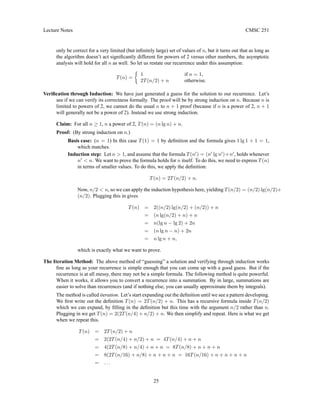 Lecture Notes CMSC 251
only be correct for a very limited (but infinitely large) set of values of n, but it turns out that as long as
the algorithm doesn’t act significantly different for powers of 2 versus other numbers, the asymptotic
analysis will hold for all n as well. So let us restate our recurrence under this assumption:
T(n) =

1 if n = 1,
2T(n/2) + n otherwise.
Verification through Induction: We have just generated a guess for the solution to our recurrence. Let’s
see if we can verify its correctness formally. The proof will be by strong induction on n. Because n is
limited to powers of 2, we cannot do the usual n to n + 1 proof (because if n is a power of 2, n + 1
will generally not be a power of 2). Instead we use strong induction.
Claim: For all n ≥ 1, n a power of 2, T(n) = (n lg n) + n.
Proof: (By strong induction on n.)
Basis case: (n = 1) In this case T(1) = 1 by definition and the formula gives 1 lg 1 + 1 = 1,
which matches.
Induction step: Let n  1, and assume that the formula T(n0
) = (n0
lg n0
)+n0
, holds whenever
n0
 n. We want to prove the formula holds for n itself. To do this, we need to express T(n)
in terms of smaller values. To do this, we apply the definition:
T(n) = 2T(n/2) + n.
Now, n/2  n, so we can apply the induction hypothesis here, yielding T(n/2) = (n/2) lg(n/2)+
(n/2). Plugging this in gives
T(n) = 2((n/2) lg(n/2) + (n/2)) + n
= (n lg(n/2) + n) + n
= n(lg n − lg 2) + 2n
= (n lg n − n) + 2n
= n lg n + n,
which is exactly what we want to prove.
The Iteration Method: The above method of “guessing” a solution and verifying through induction works
fine as long as your recurrence is simple enough that you can come up with a good guess. But if the
recurrence is at all messy, there may not be a simple formula. The following method is quite powerful.
When it works, it allows you to convert a recurrence into a summation. By in large, summations are
easier to solve than recurrences (and if nothing else, you can usually approximate them by integrals).
The method is called iteration. Let’s start expanding out the definition until we see a pattern developing.
We first write out the definition T(n) = 2T(n/2) + n. This has a recursive formula inside T(n/2)
which we can expand, by filling in the definition but this time with the argument n/2 rather than n.
Plugging in we get T(n) = 2(2T(n/4) + n/2) + n. We then simplify and repeat. Here is what we get
when we repeat this.
T(n) = 2T(n/2) + n
= 2(2T(n/4) + n/2) + n = 4T(n/4) + n + n
= 4(2T(n/8) + n/4) + n + n = 8T(n/8) + n + n + n
= 8(2T(n/16) + n/8) + n + n + n = 16T(n/16) + n + n + n + n
= . . .
25
 