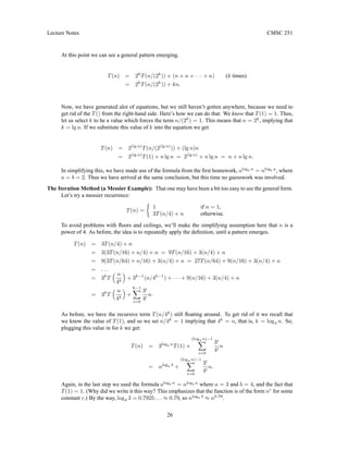 Lecture Notes CMSC 251
At this point we can see a general pattern emerging.
T(n) = 2k
T(n/(2k
)) + (n + n + · · · + n) (k times)
= 2k
T(n/(2k
)) + kn.
Now, we have generated alot of equations, but we still haven’t gotten anywhere, because we need to
get rid of the T() from the right-hand side. Here’s how we can do that. We know that T(1) = 1. Thus,
let us select k to be a value which forces the term n/(2k
) = 1. This means that n = 2k
, implying that
k = lg n. If we substitute this value of k into the equation we get
T(n) = 2(lg n)
T(n/(2(lg n)
)) + (lg n)n
= 2(lg n)
T(1) + n lg n = 2(lg n)
+ n lg n = n + n lg n.
In simplifying this, we have made use of the formula from the first homework, alogb n
= nlogb a
, where
a = b = 2. Thus we have arrived at the same conclusion, but this time no guesswork was involved.
The Iteration Method (a Messier Example): That one may have been a bit too easy to see the general form.
Let’s try a messier recurrence:
T(n) =

1 if n = 1,
3T(n/4) + n otherwise.
To avoid problems with floors and ceilings, we’ll make the simplifying assumption here that n is a
power of 4. As before, the idea is to repeatedly apply the definition, until a pattern emerges.
T(n) = 3T(n/4) + n
= 3(3T(n/16) + n/4) + n = 9T(n/16) + 3(n/4) + n
= 9(3T(n/64) + n/16) + 3(n/4) + n = 27T(n/64) + 9(n/16) + 3(n/4) + n
= . . .
= 3k
T
 n
4k

+ 3k−1
(n/4k−1
) + · · · + 9(n/16) + 3(n/4) + n
= 3k
T
 n
4k

+
k−1
X
i=0
3i
4i
n.
As before, we have the recursive term T(n/4k
) still floating around. To get rid of it we recall that
we know the value of T(1), and so we set n/4k
= 1 implying that 4k
= n, that is, k = log4 n. So,
plugging this value in for k we get:
T(n) = 3log4 n
T(1) +
(log4 n)−1
X
i=0
3i
4i
n
= nlog4 3
+
(log4 n)−1
X
i=0
3i
4i
n.
Again, in the last step we used the formula alogb n
= nlogb a
where a = 3 and b = 4, and the fact that
T(1) = 1. (Why did we write it this way? This emphasizes that the function is of the form nc
for some
constant c.) By the way, log4 3 = 0.7925 . . . ≈ 0.79, so nlog4 3
≈ n0.79
.
26
 