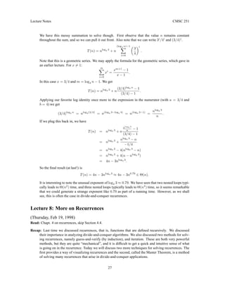 Lecture Notes CMSC 251
We have this messy summation to solve though. First observe that the value n remains constant
throughout the sum, and so we can pull it out front. Also note that we can write 3i
/4i
and (3/4)i
.
T(n) = nlog4 3
+ n
(log4 n)−1
X
i=0

3
4
i
.
Note that this is a geometric series. We may apply the formula for the geometric series, which gave in
an earlier lecture. For x 6= 1:
m
X
i=0
xi
=
xm+1
− 1
x − 1
.
In this case x = 3/4 and m = log4 n − 1. We get
T(n) = nlog4 3
+ n
(3/4)log4 n
− 1
(3/4) − 1
.
Applying our favorite log identity once more to the expression in the numerator (with a = 3/4 and
b = 4) we get
(3/4)log4 n
= nlog4(3/4)
= n(log4 3−log4 4)
= n(log4 3−1)
=
nlog4 3
n
.
If we plug this back in, we have
T(n) = nlog4 3
+ n
nlog4 3
n − 1
(3/4) − 1
= nlog4 3
+
nlog4 3
− n
−1/4
= nlog4 3
− 4(nlog4 3
− n)
= nlog4 3
+ 4(n − nlog4 3
)
= 4n − 3nlog4 3
.
So the final result (at last!) is
T(n) = 4n − 3nlog4 3
≈ 4n − 3n0.79
∈ Θ(n).
It is interesting to note the unusual exponent of log4 3 ≈ 0.79. We have seen that two nested loops typi-
cally leads to Θ(n2
) time, and three nested loops typically leads to Θ(n3
) time, so it seems remarkable
that we could generate a strange exponent like 0.79 as part of a running time. However, as we shall
see, this is often the case in divide-and-conquer recurrences.
Lecture 8: More on Recurrences
(Thursday, Feb 19, 1998)
Read: Chapt. 4 on recurrences, skip Section 4.4.
Recap: Last time we discussed recurrences, that is, functions that are defined recursively. We discussed
their importance in analyzing divide-and-conquer algorithms. We also discussed two methods for solv-
ing recurrences, namely guess-and-verify (by induction), and iteration. These are both very powerful
methods, but they are quite “mechanical”, and it is difficult to get a quick and intuitive sense of what
is going on in the recurrence. Today we will discuss two more techniques for solving recurrences. The
first provides a way of visualizing recurrences and the second, called the Master Theorem, is a method
of solving many recurrences that arise in divide-and-conquer applications.
27
 