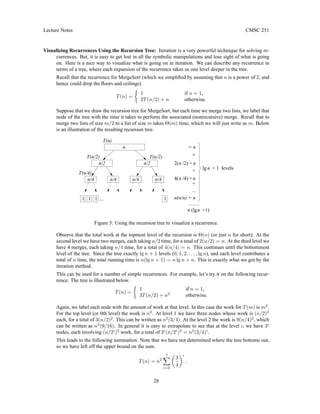 Lecture Notes CMSC 251
Visualizing Recurrences Using the Recursion Tree: Iteration is a very powerful technique for solving re-
currences. But, it is easy to get lost in all the symbolic manipulations and lose sight of what is going
on. Here is a nice way to visualize what is going on in iteration. We can describe any recurrence in
terms of a tree, where each expansion of the recurrence takes us one level deeper in the tree.
Recall that the recurrence for MergeSort (which we simplified by assuming that n is a power of 2, and
hence could drop the floors and ceilings)
T(n) =

1 if n = 1,
2T(n/2) + n otherwise.
Suppose that we draw the recursion tree for MergeSort, but each time we merge two lists, we label that
node of the tree with the time it takes to perform the associated (nonrecursive) merge. Recall that to
merge two lists of size m/2 to a list of size m takes Θ(m) time, which we will just write as m. Below
is an illustration of the resulting recursion tree.
= n
n
n
n
2( /2) =
n
4( /4) =
n/4
n/4
n/4
n/4
n/2
n/2
n
+
T(n/4)
T(n/2)
T(n)
T(n/2)
...
n
(lg +1)
n
n(n/n) = n
...
1
1
+ 1 levels
+
+
1
1
n
lg
Figure 5: Using the recursion tree to visualize a recurrence.
Observe that the total work at the topmost level of the recursion is Θ(n) (or just n for short). At the
second level we have two merges, each taking n/2 time, for a total of 2(n/2) = n. At the third level we
have 4 merges, each taking n/4 time, for a total of 4(n/4) = n. This continues until the bottommost
level of the tree. Since the tree exactly lg n + 1 levels (0, 1, 2, . . . , lg n), and each level contributes a
total of n time, the total running time is n(lg n + 1) = n lg n + n. This is exactly what we got by the
iteration method.
This can be used for a number of simple recurrences. For example, let’s try it on the following recur-
rence. The tree is illustrated below.
T(n) =

1 if n = 1,
3T(n/2) + n2
otherwise.
Again, we label each node with the amount of work at that level. In this case the work for T(m) is m2
.
For the top level (or 0th level) the work is n2
. At level 1 we have three nodes whose work is (n/2)2
each, for a total of 3(n/2)2
. This can be written as n2
(3/4). At the level 2 the work is 9(n/4)2
, which
can be written as n2
(9/16). In general it is easy to extrapolate to see that at the level i, we have 3i
nodes, each involving (n/2i
)2
work, for a total of 3i
(n/2i
)2
= n2
(3/4)i
.
This leads to the following summation. Note that we have not determined where the tree bottoms out,
so we have left off the upper bound on the sum.
T(n) = n2
?
X
i=0

3
4
i
.
28
 